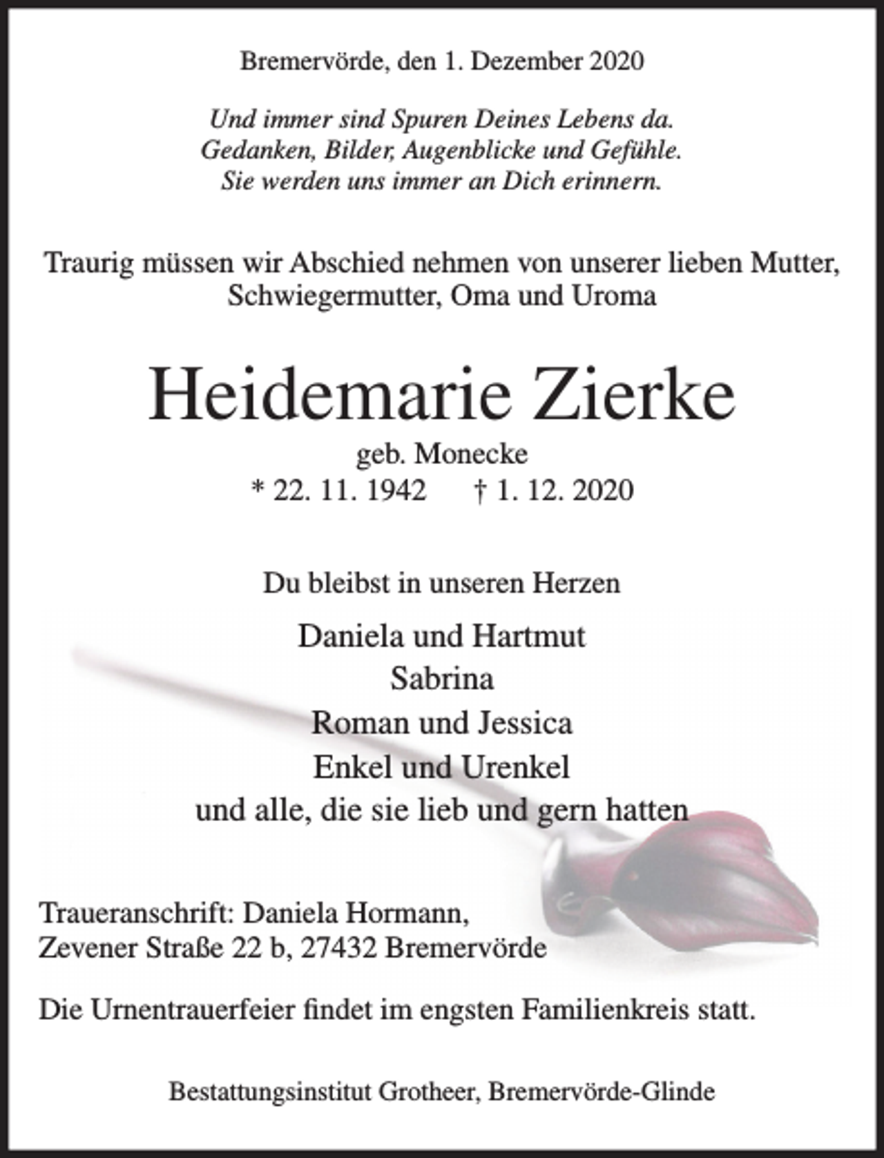 <p>Bremervörde, den 1. Dezember 2020<br />Und immer sind Spuren Deines Lebens da.<br />Gedanken, Bilder, Augenblicke und Gefühle.<br />Sie werden uns immer an Dich erinnern.<br />Traurig müssen wir Abschied nehmen von unserer lieben Mutter,<br />Schwiegermutter, Oma und Uroma<br />Heidemarie Zierke<br />geb. Monecke<br />* 22. 11. 1942 + 1. 12. 2020<br />Du bleibst in unseren Herzen<br />Daniela und Hartmut<br />Sabrina<br />Roman und Jessica<br />Enkel und Urenkel<br />und alle, die sie lieb und gern hatten<br />Traueranschrift: Daniela Hormann,<br />Zevener Straße 22 b, 27432 Bremervörde<br />Die Urnentrauerfeier findet im engsten Familienkreis statt.<br />Bestattungsinstitut Grotheer, Bremervörde-Glinde</p>