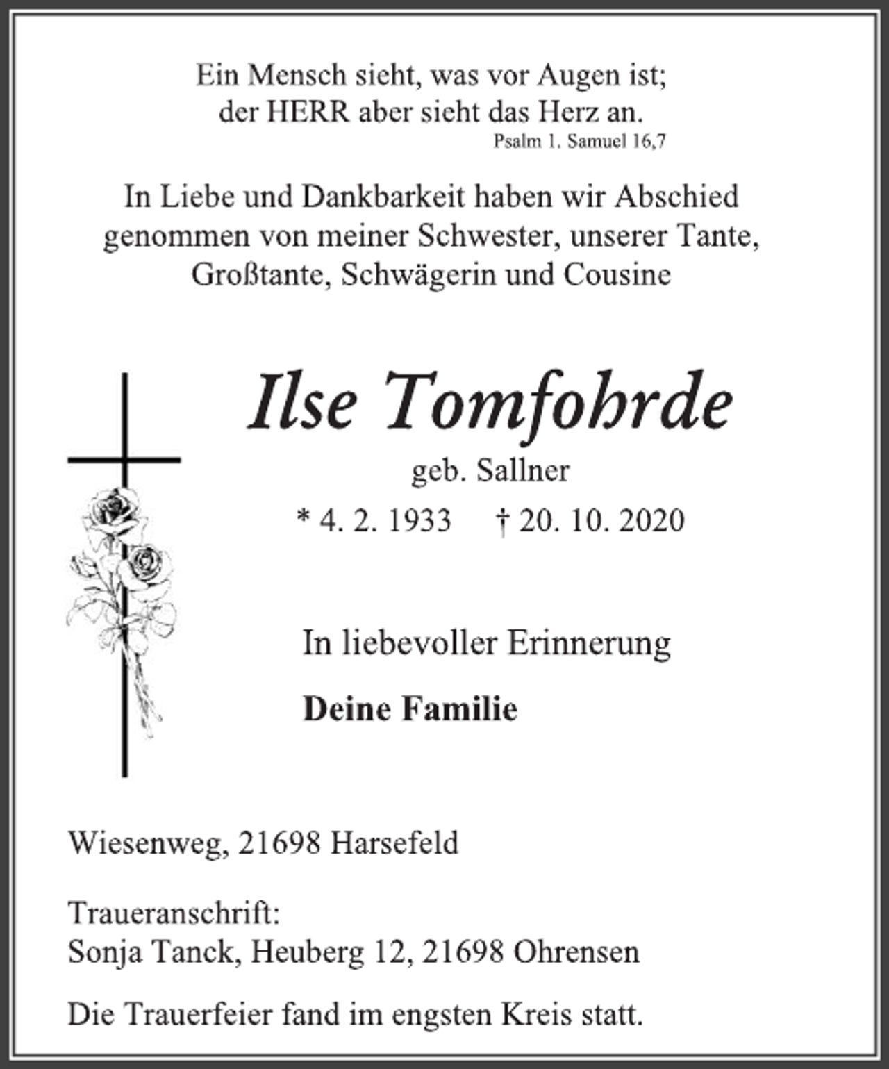 <p>Ein Mensch sieht, was vor Augen ist; der HERR aber sieht das Herz an.<br />Psalm 1. Samuel 16,7<br />In Liebe und Dankbarkeit haben wir Abschied genommen von meiner Schwester, unserer Tante, Großtante, Schwägerin und Cousine<br />Ilse Tomfohrde<br />geb. Sallner<br />* 4. 2. 1933 † 20. 10. 2020<br />In liebevoller Erinnerung<br />Deine Familie<br />Wiesenweg, 21698 Harsefeld<br />Traueranschrift: Sonja Tanck, Heuberg 12, 21698 Ohrensen Die Trauerfeier fand im engsten Kreis statt.</p>