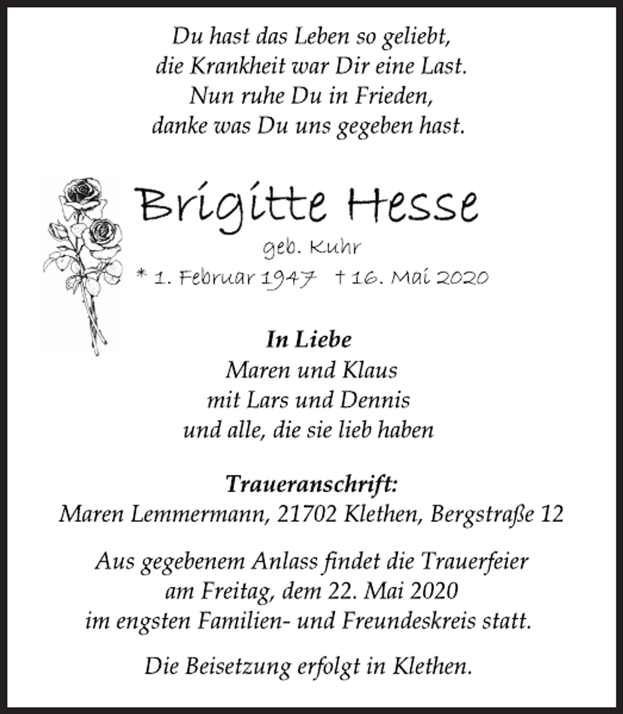 <p>Du hast das Leben so geliebt,<br />die Krankheit war Dir eine Last.<br />Nun ruhe Du in Frieden,<br />danke was Du uns gegeben hast.<br />Brigitte Hesse<br />geb. Kuhr<br />* 1. Februar 1947 † 16. Mai 2020<br />In Liebe<br />Maren und Klaus<br />mit Lars und Dennis<br />und alle, die sie lieb haben<br />Traueranschrift:<br />Maren Lemmermann, 21702 Klethen, Bergstraße 12<br />Aus gegebenem Anlass findet die Trauerfeier<br />am Freitag, dem 22. Mai 2020<br />im engsten Familien- und Freundeskreis statt.<br />Die Beisetzung erfolgt in Klethen.</p>