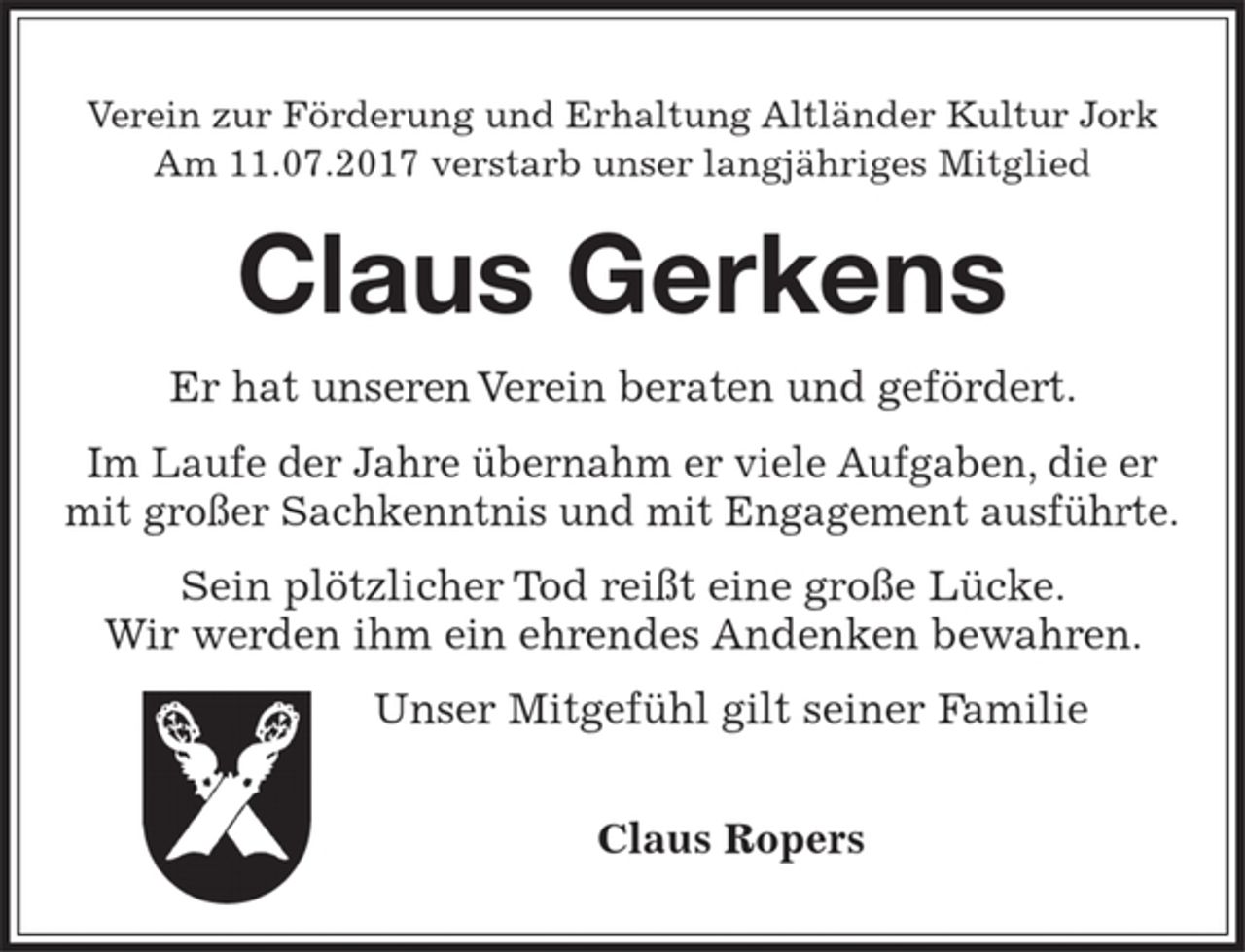 <p>Verein zur Förderung und Erhaltung Altländer Kultur Jork<br />Am 11.07.2017 verstarb unser langjähriges Mitglied<br />Claus Gerkens<br />Er hat unseren Verein beraten und gefördert.<br />Im Laufe der Jahre übernahm er viele Aufgaben, die er mit großer Sachkenntnis und mit Engagement ausführte.<br />Sein plötzlicher Tod reißt eine große Lücke. Wir werden ihm ein ehrendes Andenken bewahren.<br />Unser Mitgefühl gilt seiner Familie<br />Claus Ropers</p>