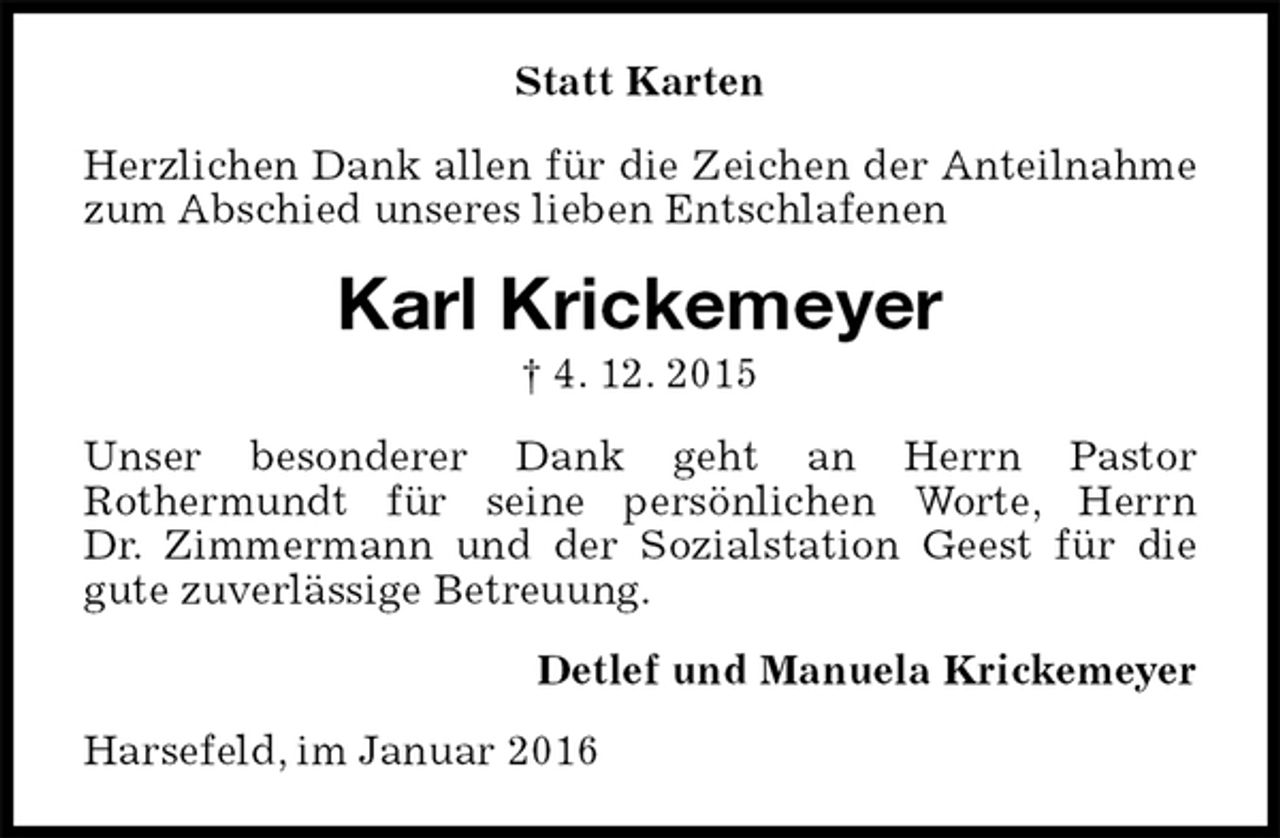 <p>Statt Karten<br />Herzlichen Dank allen für die Zeichen der Anteilnahme zum Abschied unseres lieben Entschlafenen<br />Karl Krickemeyer<br />† 4. 12. 2015<br />Unser besonderer Dank geht an Herrn Pastor<br />Rothermundt für seine persönlichen Worte, Herrn<br />Dr. Zimmermann und der Sozialstation Geest für die gute zuverlässige Betreuung.<br />Detlef und Manuela Krickemeyer<br />Harsefeld, im Januar 2016</p>