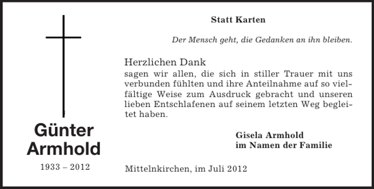 <p>Günter<br />Armhold<br />1933 – 2012<br />Statt Karten<br />Der Mensch geht, die Gedanken an ihn bleiben.<br />Herzlichen Dank<br />sagen wir allen, die sich in stiller Trauer mit uns verbunden fühlten und ihre Anteilnahme auf so vielfältige Weise zum Ausdruck gebracht und unseren lieben Entschlafenen auf seinem letzten Weg begleitet haben.<br />Gisela Armhold<br />im Namen der Familie<br />Mittelnkirchen, im Juli 2012</p>