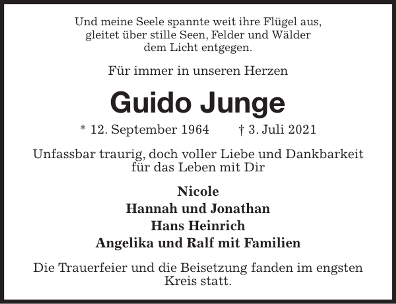 <p>Und meine Seele spannte weit ihre Flügel aus,<br />gleitet über stille Seen, Felder und Wälder<br />dem Licht entgegen.<br />Für immer in unseren Herzen<br />Guido Junge<br />* 12. September 1964 † 3. Juli 2021<br />Unfassbar traurig, doch voller Liebe und Dankbarkeit<br />für das Leben mit Dir<br />Nicole<br />Hannah und Jonathan<br />Hans Heinrich<br />Angelika und Ralf mit Familien<br />Die Trauerfeier und die Beisetzung fanden im engsten Kreis statt.</p>