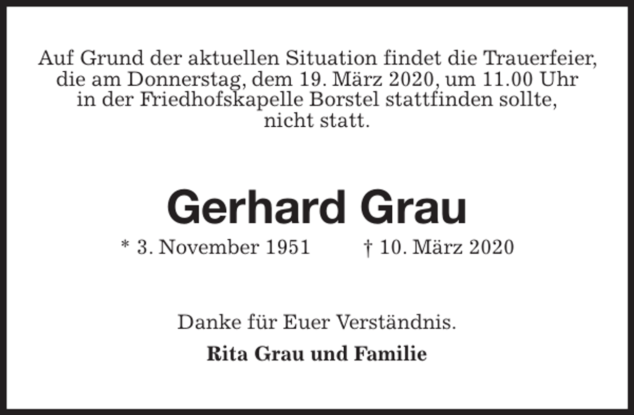 <p>Auf Grund der aktuellen Situation findet die Trauerfeier, die am Donnerstag, dem 19. März 2020, um 11.00 Uhr<br />in der Friedhofskapelle Borstel stattfinden sollte,<br />nicht statt.<br />Gerhard Grau<br />* 3. November 1951 † 10. März 2020<br />Danke für Euer Verständnis.<br />Rita Grau und Familie</p>