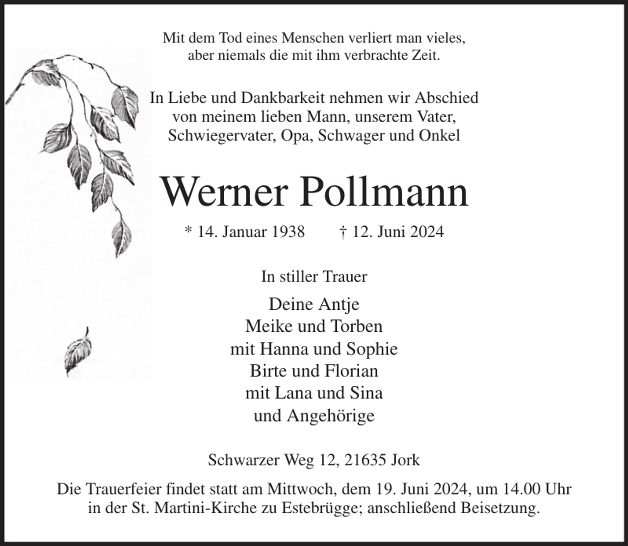 <p>Mit dem Tod eines Menschen verliert man vieles,<br />aber niemals die mit ihm verbrachte Zeit.<br />In Liebe und Dankbarkeit nehmen wir Abschied<br />von meinem lieben Mann, unserem Vater,<br />Schwiegervater, Opa, Schwager und Onkel<br />Werner Pollmann<br />* 14. Januar 1938 † 12. Juni 2024<br />In stiller Trauer<br />Deine Antje<br />Meike und Torben<br />mit Hanna und Sophie<br />Birte und Florian<br />mit Lana und Sina<br />und Angehörige<br />Schwarzer Weg 12, 21635 Jork<br />Die Trauerfeier findet statt am Mittwoch, dem 19. Juni 2024, um 14.00 Uhr<br />in der St. Martini-Kirche zu Estebrügge; anschließend Beisetzung.</p>