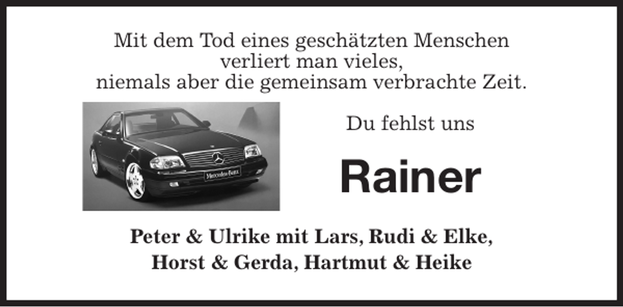 <p>Mit dem Tod eines geschätzten Menschen<br />verliert man vieles,<br />niemals aber die gemeinsam verbrachte Zeit.</p>
<p>Du fehlst uns<br />Rainer<br />Peter &amp; Ulrike mit Lars, Rudi &amp; Elke,<br />Horst &amp; Gerda, Hartmut &amp; Heike</p>