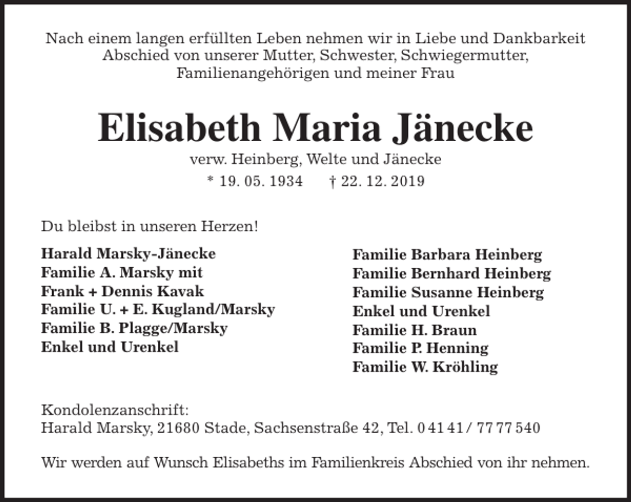<p>Nach einem langen erfüllten Leben nehmen wir in Liebe und Dankbarkeit Abschied von unserer Mutter, Schwester, Schwiegermutter,<br />Familienangehörigen und meiner Frau<br />Elisabeth Maria Jänecke<br />verw. Heinberg, Welte und Jänecke<br />* 19. 05. 1934 † 22. 12. 2019<br />Du bleibst in unseren Herzen!<br />Harald Marsky-Jänecke<br />Familie A. Marsky mit<br />Frank + Dennis Kavak<br />Familie U. + E. Kugland/Marsky<br />Familie B. Plagge/Marsky<br />Enkel und Urenkel</p><p>Kondolenzanschrift:<br />Harald Marsky, 21680 Stade, Sachsenstraße 42, Tel. 0 41 41 / 77 77 540</p><p>Wir werden auf Wunsch Elisabeths im Familienkreis Abschied von ihr nehmen.<br />Familie Barbara Heinberg<br />Familie Bernhard Heinberg<br />Familie Susanne Heinberg<br />Enkel und Urenkel<br />Familie H. Braun<br />Familie P. Henning<br />Familie W. Kröhling</p>