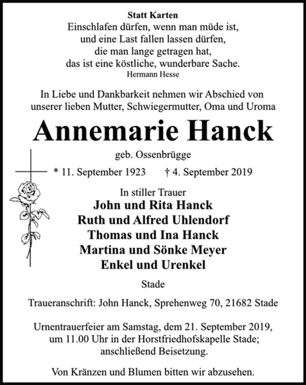 <p>Statt Karten<br />Einschlafen dürfen, wenn man müde ist,<br />und eine Last fallen lassen dürfen,<br />die man lange getragen hat,<br />das ist eine köstliche, wunderbare Sache.<br />Hermann Hesse<br />In Liebe und Dankbarkeit nehmen wir Abschied von<br />unserer lieben Mutter, Schwiegermutter, Oma und Uroma<br />Annemarie Hanck<br />geb. Ossenbrügge<br />* 11. September 1923 † 4. September 2019<br />In stiller Trauer<br />John und Rita Hanck<br />Ruth und Alfred Uhlendorf<br />Thomas und Ina Hanck<br />Martina und Sönke Meyer<br />Enkel und Urenkel<br />Stade<br />Traueranschrift: John Hanck, Sprehenweg 70, 21682 Stade<br />Urnentrauerfeier am Samstag, dem 21. September 2019,<br />um 11.00 Uhr in der Horstfriedhofskapelle Stade;<br />anschließend Beisetzung.<br />Von Kränzen und Blumen bitten wir abzusehen.</p>