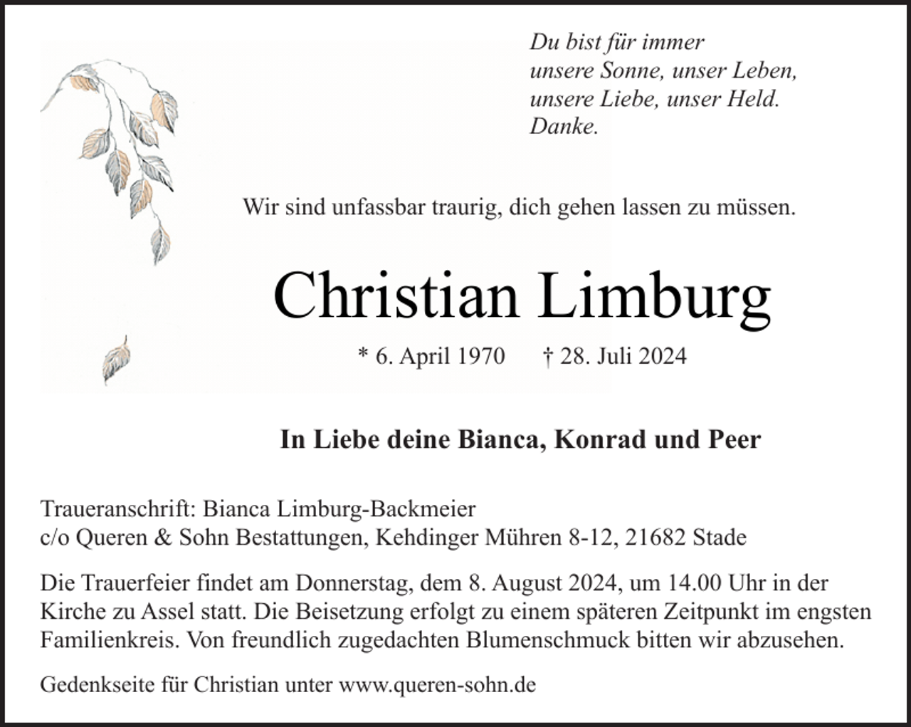 <p>Du bist für immer<br />unsere Sonne, unser Leben,<br />unsere Liebe, unser Held.<br />Danke.<br />Wir sind unfassbar traurig, dich gehen lassen zu müssen.</p><p>Christian Limburg<br />* 6. April 1970</p><p>† 28. Juli 2024</p><p>In Liebe deine Bianca, Konrad und Peer<br />Traueranschrift: Bianca Limburg-Backmeier<br />c/o Queren &amp; Sohn Bestattungen, Kehdinger Mühren 8-12, 21682 Stade<br />Die Trauerfeier findet am Donnerstag, dem 8. August 2024, um 14.00 Uhr in der<br />Kirche zu Assel statt. Die Beisetzung erfolgt zu einem späteren Zeitpunkt im engsten<br />Familienkreis. Von freundlich zugedachten Blumenschmuck bitten wir abzusehen.<br />Gedenkseite für Christian unter www.queren-sohn.de</p>