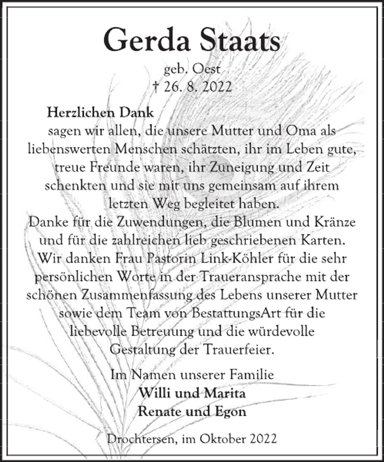 <p>Gerda Staats<br />geb. Oest<br />† 26. 8. 2022<br />Herzlichen Dank<br />sagen wir allen, die unsere Mutter und Oma als<br />liebenswerten Menschen schätzten, ihr im Leben gute,<br />treue Freunde waren, ihr Zuneigung und Zeit<br />schenkten und sie mit uns gemeinsam auf ihrem<br />letzten Weg begleitet haben.<br />Danke für die Zuwendungen, die Blumen und Kränze<br />und für die zahlreichen lieb geschriebenen Karten.<br />Wir danken Frau Pastorin Link-Köhler für die sehr<br />persönlichen Worte in der Traueransprache mit der<br />schönen Zusammenfassung des Lebens unserer Mutter<br />sowie dem Team von BestattungsArt für die<br />liebevolle Betreuung und die würdevolle<br />Gestaltung der Trauerfeier.<br />Im Namen unserer Familie<br />Willi und Marita<br />Renate und Egon<br />Drochtersen, im Oktober 2022</p>