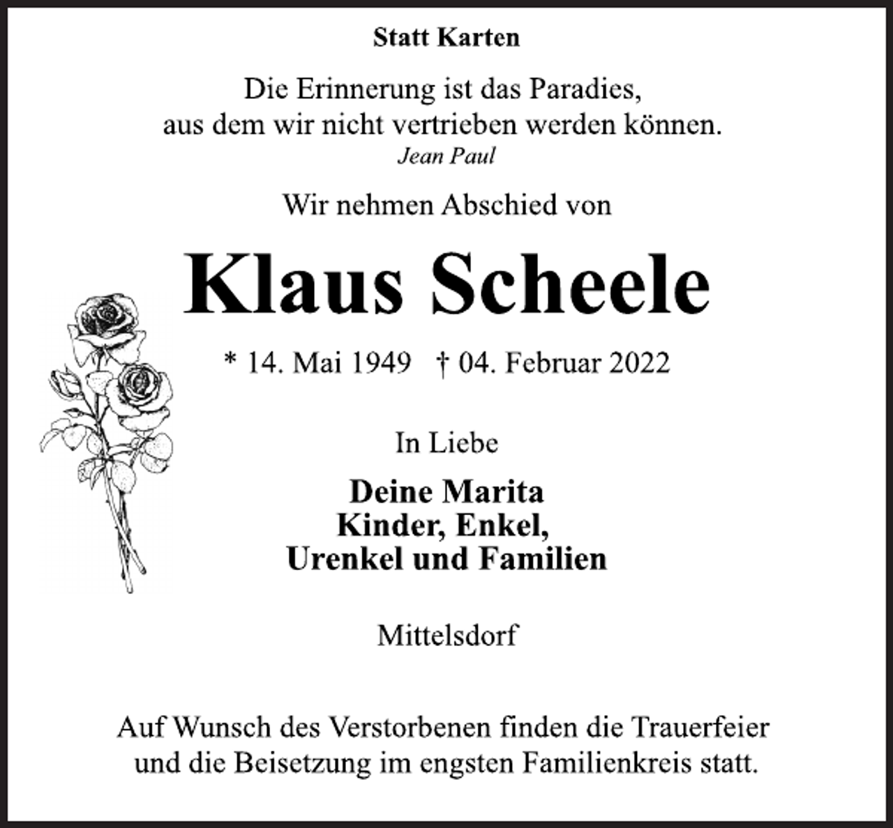 <p>Statt Karten<br />Die Erinnerung ist das Paradies,<br />aus dem wir nicht vertrieben werden können.<br />Jean Paul<br />Wir nehmen Abschied von<br />Klaus Scheele<br />* 14. Mai 1949 † 04. Februar 2022<br />In Liebe<br />Deine Marita<br />Kinder, Enkel,<br />Urenkel und Familien<br />Mittelsdorf<br />Auf Wunsch des Verstorbenen finden die Trauerfeier<br />und die Beisetzung im engsten Familienkreis statt.</p>