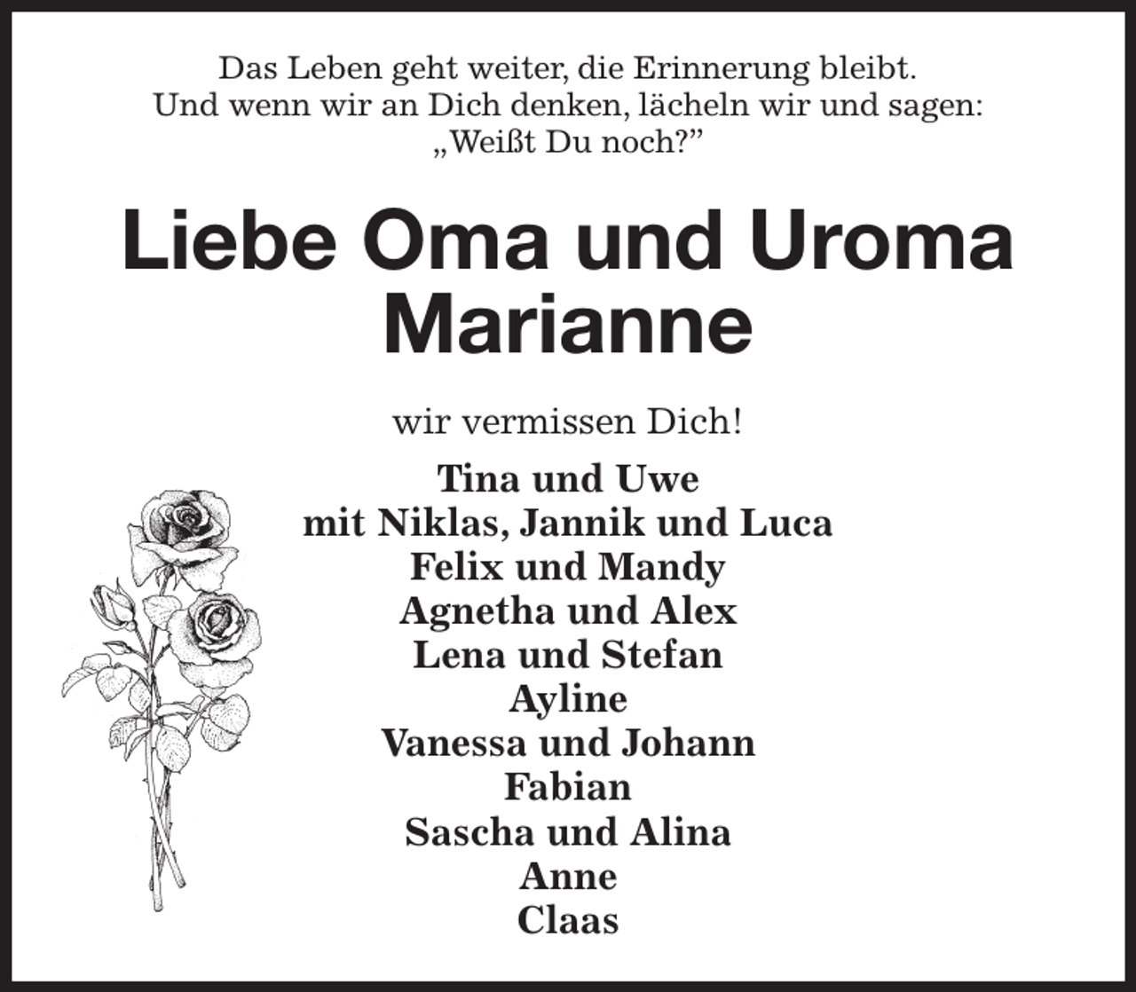 <p>Das Leben geht weiter, die Erinnerung bleibt.<br />Und wenn wir an Dich denken, lächeln wir und sagen:<br />„Weißt Du noch?”<br />Liebe Oma und Uroma Marianne<br />wir vermissen Dich!<br />Tina und Uwe<br />mit Niklas, Jannik und Luca<br />Felix und Mandy<br />Agnetha und Alex<br />Lena und Stefan<br />Ayline<br />Vanessa und Johann<br />Fabian<br />Sascha und Alina<br />Anne<br />Claas</p>