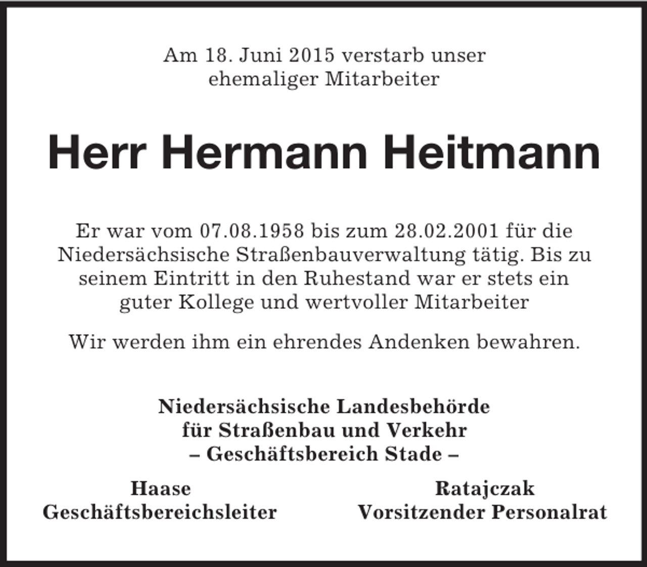 <p>Am 18. Juni 2015 verstarb unser<br />ehemaliger Mitarbeiter<br />Herr Hermann Heitmann<br />Er war vom 07.08.1958 bis zum 28.02.2001 für die<br />Niedersächsische Straßenbauverwaltung tätig. Bis zu seinem Eintritt in den Ruhestand war er stets ein<br />guter Kollege und wertvoller Mitarbeiter<br />Wir werden ihm ein ehrendes Andenken bewahren.<br />Niedersächsische Landesbehörde<br />für Straßenbau und Verkehr<br />– Geschäftsbereich Stade –<br />Haase Ratajczak<br />Geschäftsbereichsleiter Vorsitzender Personalrat</p>