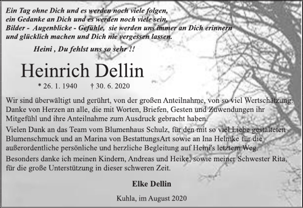 <p>Ein Tag ohne Dich und es werden noch viele folgen,<br />ein Gedanke an Dich und es werden noch viele sein,<br />Bilder - Augenblicke - Gefühle, sie werden uns immer an Dich erinnern und glücklich machen und Dich nie vergessen lassen.<br />Heini , Du fehlst uns so sehr !!<br />Heinrich Dellin<br />* 26. 1. 1940 † 30. 6. 2020<br />Wir sind überwältigt und gerührt, von der großen Anteilnahme, von so viel Wertschätzung.<br />Danke von Herzen an alle, die mit Worten, Briefen, Gesten und Zuwendungen ihr Mitgefühl und ihre Anteilnahme zum Ausdruck gebracht haben.<br />Vielen Dank an das Team vom Blumenhaus Schulz, für den mit so viel Liebe gestalteten Blumenschmuck und an Marina von BestattungsArt sowie an Ina Helmke für die außerordentliche persönliche und herzliche Begleitung auf Heini's letztem Weg.<br />Besonders danke ich meinen Kindern, Andreas und Heike, sowie meiner Schwester Rita, für die große Unterstützung in dieser schweren Zeit.<br />Elke Dellin<br />Kuhla, im August 2020</p>