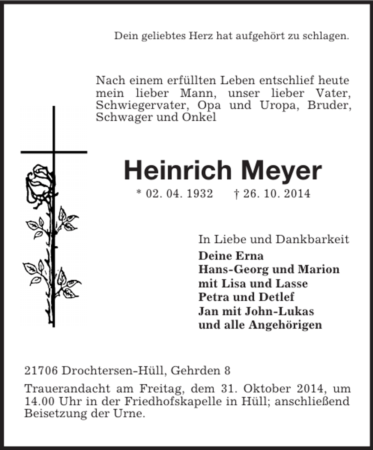 <p>Dein geliebtes Herz hat aufgehört zu schlagen.<br />Nach einem erfüllten Leben entschlief heute mein lieber Mann, unser lieber Vater, Schwiegervater, Opa und Uropa, Bruder, Schwager und Onkel<br />Heinrich Meyer<br />* 02. 04. 1932 † 26. 10. 2014<br />In Liebe und Dankbarkeit<br />Deine Erna<br />Hans-Georg und Marion<br />mit Lisa und Lasse<br />Petra und Detlef<br />Jan mit John-Lukas<br />und alle Angehörigen<br />21706 Drochtersen-Hüll, Gehrden 8<br />Trauerandacht am Freitag, dem 31. Oktober 2014, um 14.00 Uhr in der Friedhofskapelle in Hüll; anschließend Beisetzung der Urne.</p>