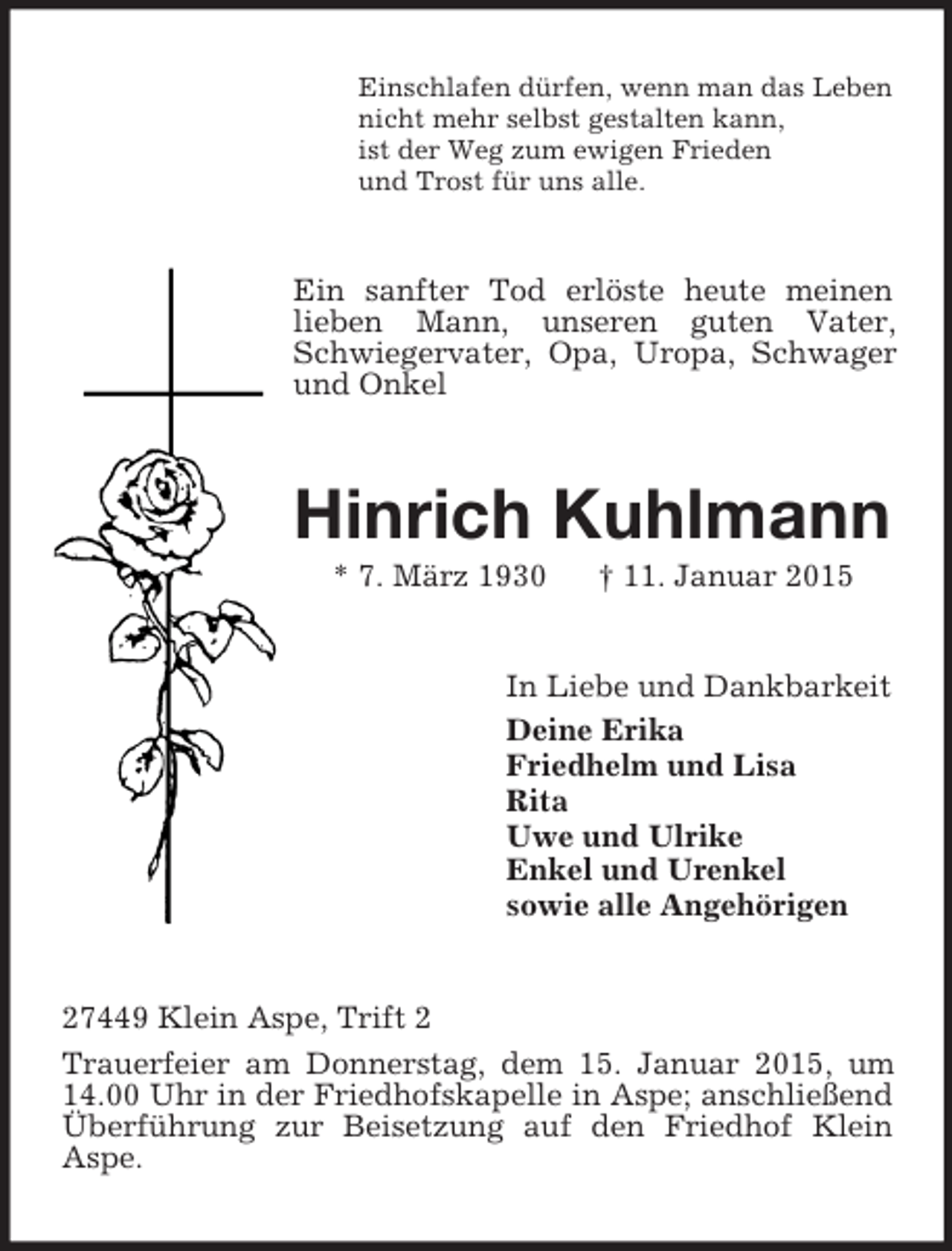 <p>Einschlafen dürfen, wenn man das Leben<br />nicht mehr selbst gestalten kann,<br />ist der Weg zum ewigen Frieden<br />und Trost für uns alle.<br />Ein sanfter Tod erlöste heute meinen lieben Mann, unseren guten Vater, Schwiegervater, Opa, Uropa, Schwager und Onkel<br />Hinrich Kuhlmann<br />* 7. März 1930 † 11. Januar 2015<br />In Liebe und Dankbarkeit<br />Deine Erika<br />Friedhelm und Lisa<br />Rita<br />Uwe und Ulrike<br />Enkel und Urenkel<br />sowie alle Angehörigen<br />27449 Klein Aspe, Trift 2<br />Trauerfeier am Donnerstag, dem 15. Januar 2015, um 14.00 Uhr in der Friedhofskapelle in Aspe; anschließend Überführung zur Beisetzung auf den Friedhof Klein Aspe.</p>