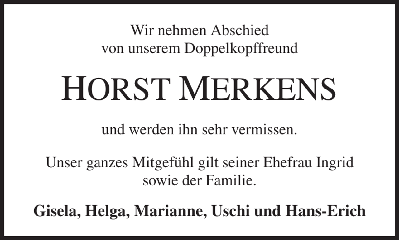 <p>Wir nehmen Abschied<br />von unserem Doppelkopffreund<br />HORST MERKENS<br />und werden ihn sehr vermissen.<br />Unser ganzes Mitgefühl gilt seiner Ehefrau Ingrid<br />sowie der Familie.<br />Gisela, Helga, Marianne, Uschi und Hans-Erich</p>