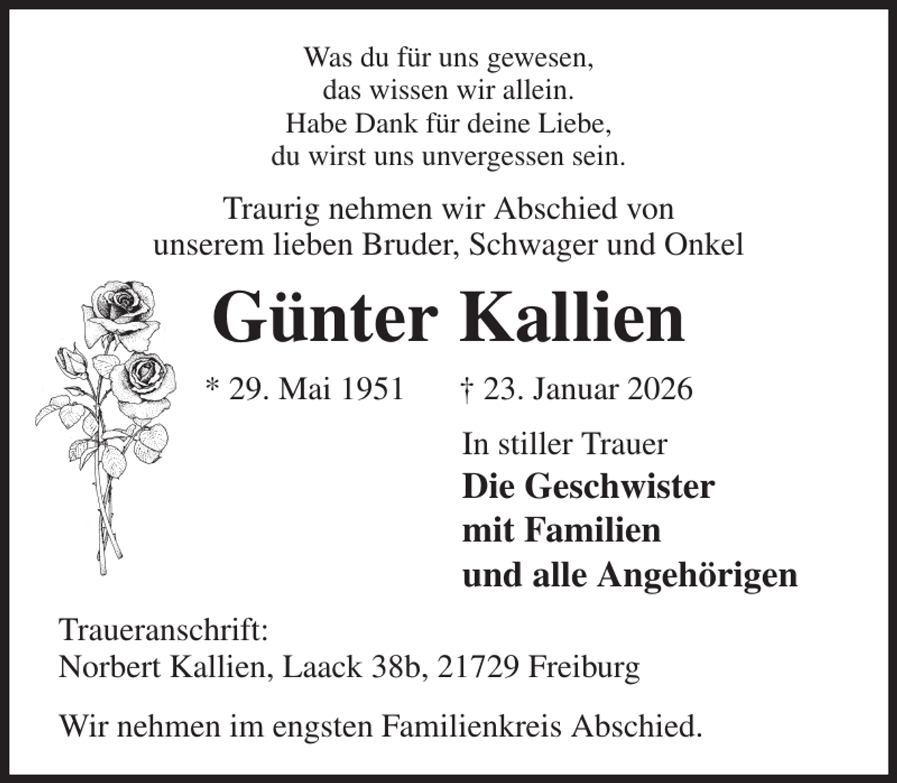 <p>Was du für uns gewesen,<br />das wissen wir allein.<br />Habe Dank für deine Liebe,<br />du wirst uns unvergessen sein.<br />Traurig nehmen wir Abschied von<br />unserem lieben Bruder, Schwager und Onkel<br />Günter Kallien<br />* 29. Mai 1951 † 23. Januar 2026<br />In stiller Trauer<br />Die Geschwister<br />mit Familien<br />und alle Angehörigen<br />Traueranschrift:<br />Norbert Kallien, Laack 38b, 21729 Freiburg<br />Wir nehmen im engsten Familienkreis Abschied.</p>