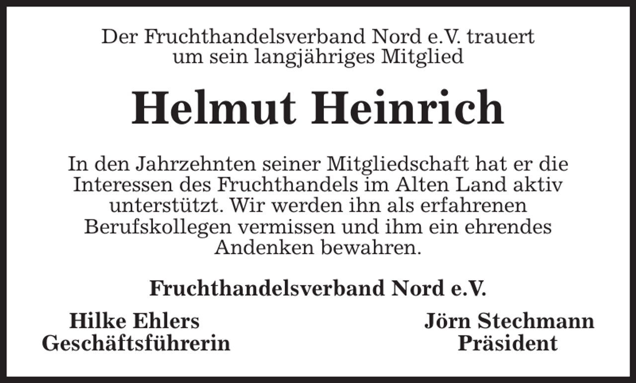 <p>Der Fruchthandelsverband Nord e.V. trauert<br />um sein langjähriges Mitglied<br />Helmut Heinrich<br />In den Jahrzehnten seiner Mitgliedschaft hat er die<br />Interessen des Fruchthandels im Alten Land aktiv<br />unterstützt. Wir werden ihn als erfahrenen<br />Berufskollegen vermissen und ihm ein ehrendes<br />Andenken bewahren.<br />Fruchthandelsverband Nord e.V.<br />Hilke Ehlers Jörn Stechmann<br />Geschäftsführerin Präsident</p>