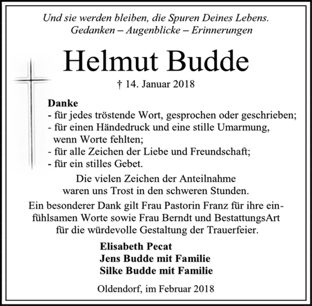 <p>Und sie werden bleiben, die Spuren Deines Lebens.<br />Gedanken – Augenblicke – Erinnerungen<br />Helmut Budde<br />† 14. Januar 2018<br />Danke<br />- für jedes tröstende Wort, gesprochen oder geschrieben;<br />- für einen Händedruck und eine stille Umarmung,<br />wenn Worte fehlten;<br />- für alle Zeichen der Liebe und Freundschaft;<br />- für ein stilles Gebet.<br />Die vielen Zeichen der Anteilnahme<br />waren uns Trost in den schweren Stunden.<br />Ein besonderer Dank gilt Frau Pastorin Franz für ihre einfühlsamen Worte sowie Frau Berndt und BestattungsArt<br />für die würdevolle Gestaltung der Trauerfeier.<br />Elisabeth Pecat<br />Jens Budde mit Familie<br />Silke Budde mit Familie<br />Oldendorf, im Februar 2018<br />2 spaltig x 90 mm = 201,35,-</p>
