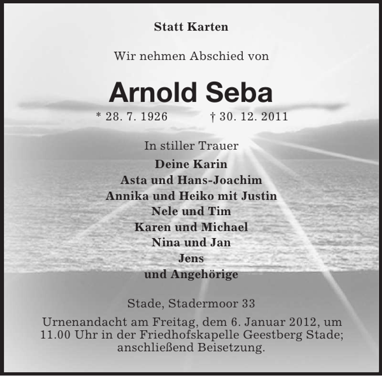 <p>Statt Karten<br />Wir nehmen Abschied von</p><p>Arnold Seba<br />* 28. 7. 1926</p><p>† 30. 12. 2011</p><p>In stiller Trauer<br />Deine Karin<br />Asta und Hans-Joachim<br />Annika und Heiko mit Justin<br />Nele und Tim<br />Karen und Michael<br />Nina und Jan<br />Jens<br />und Angehörige<br />Stade, Stadermoor 33<br />Urnenandacht am Freitag, dem 6. Januar 2012, um<br />11.00 Uhr in der Friedhofskapelle Geestberg Stade;<br />anschließend Beisetzung.</p>