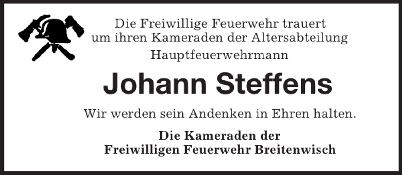 <p>Die Freiwillige Feuerwehr trauert<br />um ihren Kameraden der Altersabteilung<br />Hauptfeuerwehrmann<br />Johann Steffens<br />Wir werden sein Andenken in Ehren halten.<br />Die Kameraden der<br />Freiwilligen Feuerwehr Breitenwisch</p>