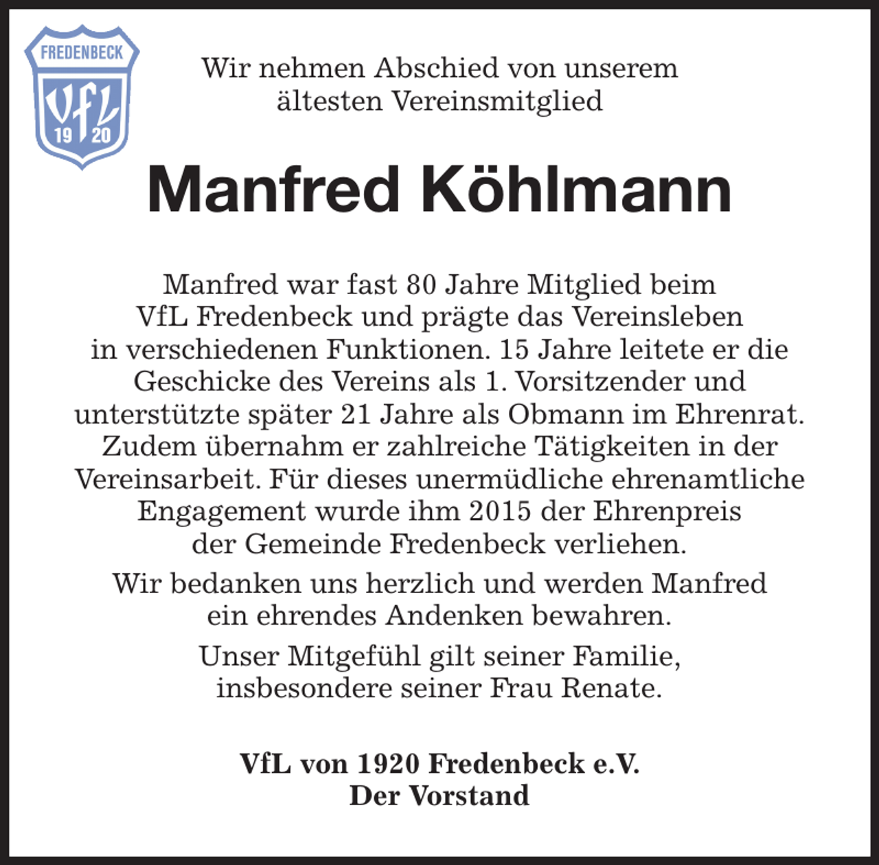 <p>Wir nehmen Abschied von unserem<br />ältesten Vereinsmitglied<br />Manfred Köhlmann<br />Manfred war fast 80 Jahre Mitglied beim<br />VfL Fredenbeck und prägte das Vereinsleben<br />in verschiedenen Funktionen. 15 Jahre leitete er die<br />Geschicke des Vereins als 1. Vorsitzender und<br />unterstützte später 21 Jahre als Obmann im Ehrenrat.<br />Zudem übernahm er zahlreiche Tätigkeiten in der<br />Vereinsarbeit. Für dieses unermüdliche ehrenamtliche<br />Engagement wurde ihm 2015 der Ehrenpreis<br />der Gemeinde Fredenbeck verliehen.<br />Wir bedanken uns herzlich und werden Manfred<br />ein ehrendes Andenken bewahren.<br />Unser Mitgefühl gilt seiner Familie,<br />insbesondere seiner Frau Renate.<br />VfL von 1920 Fredenbeck e.V.<br />Der Vorstand</p>