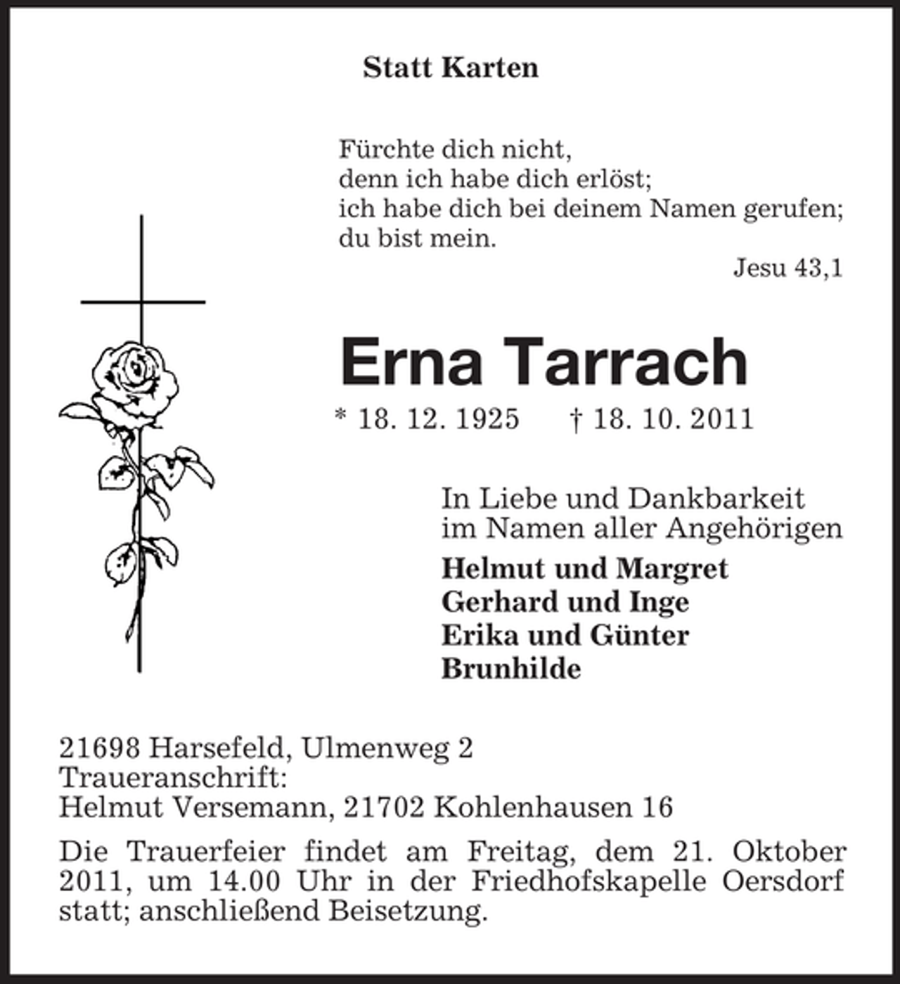 <p>Statt Karten<br />Fürchte dich nicht,<br />denn ich habe dich erlöst;<br />ich habe dich bei deinem Namen gerufen;<br />du bist mein.<br />Jesu 43,1</p><p>Erna Tarrach<br />* 18. 12. 1925</p><p>† 18. 10. 2011</p><p>In Liebe und Dankbarkeit<br />im Namen aller Angehörigen<br />Helmut und Margret<br />Gerhard und Inge<br />Erika und Günter<br />Brunhilde<br />21698 Harsefeld, Ulmenweg 2<br />Traueranschrift:<br />Helmut Versemann, 21702 Kohlenhausen 16<br />Die Trauerfeier findet am Freitag, dem 21. Oktober<br />2011, um 14.00 Uhr in der Friedhofskapelle Oersdorf<br />statt; anschließend Beisetzung.</p>