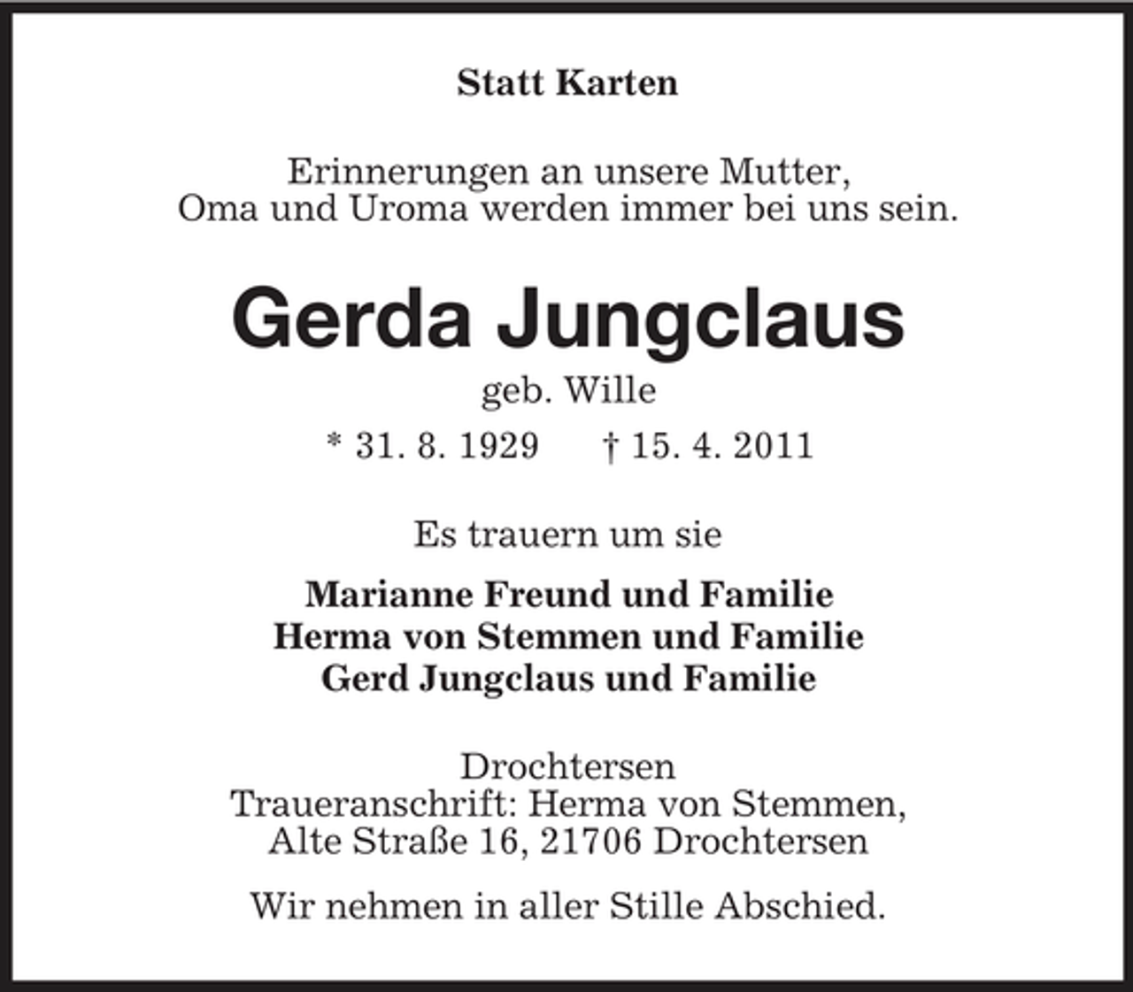 <p>Statt Karten<br />Erinnerungen an unsere Mutter,<br />Oma und Uroma werden immer bei uns sein.<br />Gerda Jungclaus<br />geb. Wille<br />* 31. 8. 1929 † 15. 4. 2011<br />Es trauern um sie<br />Marianne Freund und Familie<br />Herma von Stemmen und Familie<br />Gerd Jungclaus und Familie<br />Drochtersen<br />Traueranschrift: Herma von Stemmen,<br />Alte Straße 16, 21706 Drochtersen<br />Wir nehmen in aller Stille Abschied.</p>