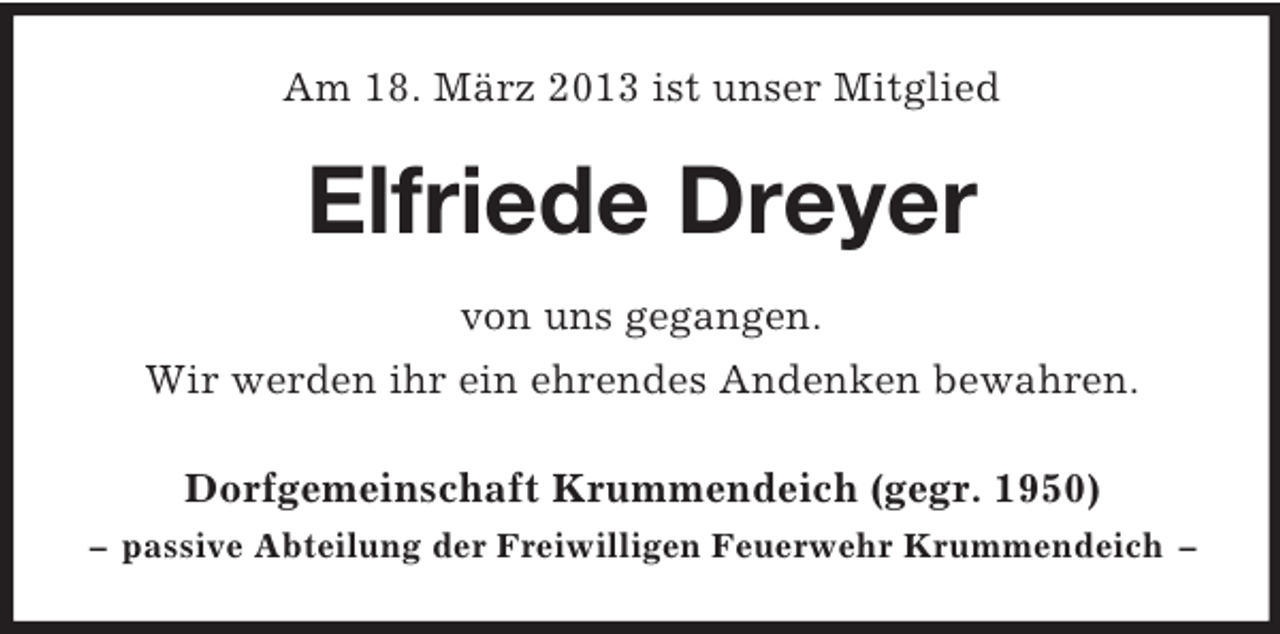 <p>Am 18. März 2013 ist unser Mitglied</p><p>Elfriede Dreyer<br />von uns gegangen.<br />Wir werden ihr ein ehrendes Andenken bewahren.<br />Dorfgemeinschaft Krummendeich (gegr. 1950)<br />– passive Abteilung der Freiwilligen Feuerwehr Krummendeich –</p>