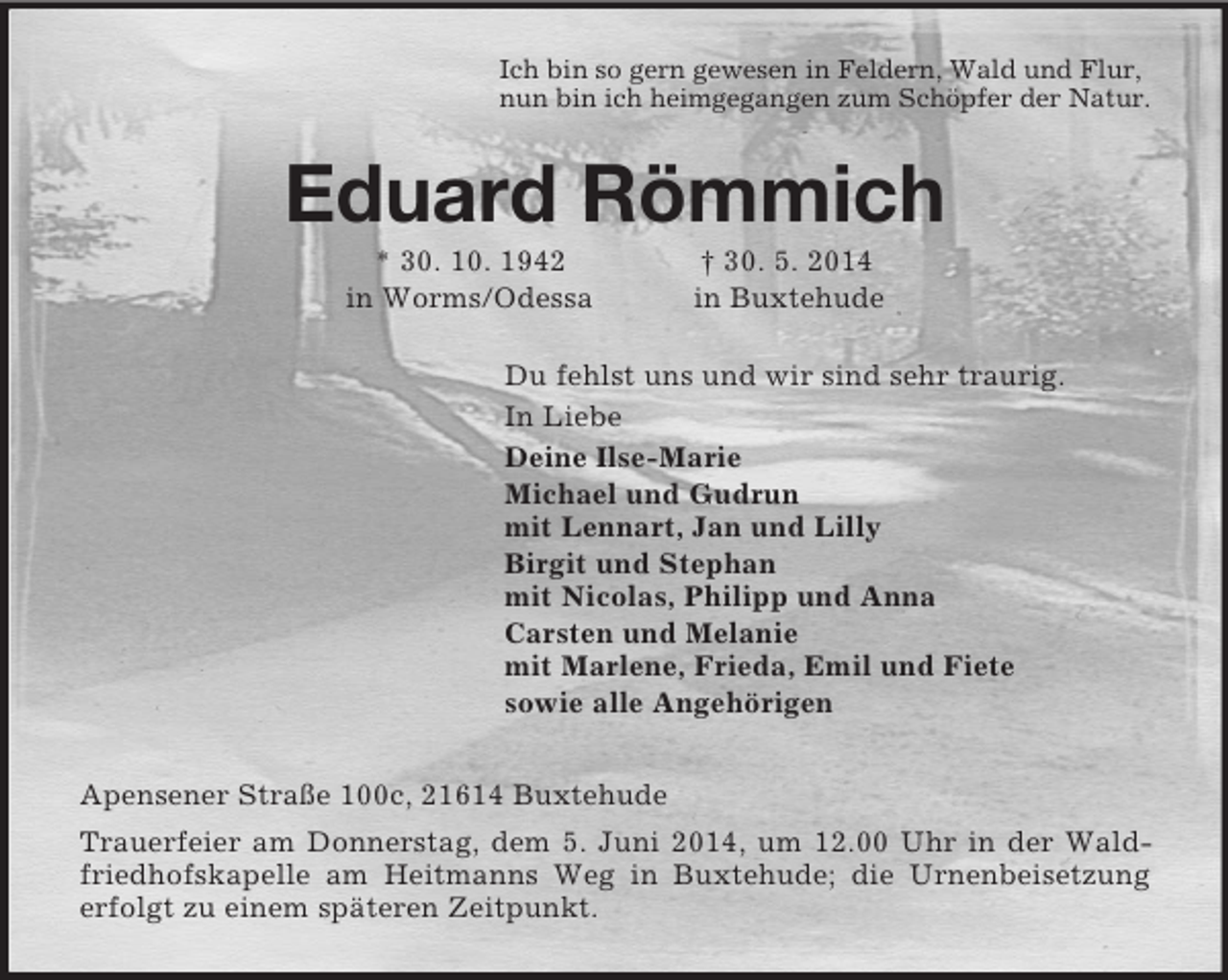 <p>Ich bin so gern gewesen in Feldern, Wald und Flur,<br />nun bin ich heimgegangen zum Schöpfer der Natur.<br />Eduard Römmich<br />* 30. 10. 1942 † 30. 5. 2014<br />in Worms/Odessa in Buxtehude<br />Du fehlst uns und wir sind sehr traurig.<br />In Liebe<br />Deine Ilse-Marie<br />Michael und Gudrun<br />mit Lennart, Jan und Lilly<br />Birgit und Stephan<br />mit Nicolas, Philipp und Anna<br />Carsten und Melanie<br />mit Marlene, Frieda, Emil und Fiete<br />sowie alle Angehörigen<br />Apensener Straße 100c, 21614 Buxtehude<br />Trauerfeier am Donnerstag, dem 5. Juni 2014, um 12.00 Uhr in der Waldfriedhofskapelle am Heitmanns Weg in Buxtehude; die Urnenbeisetzung erfolgt zu einem späteren Zeitpunkt.</p>