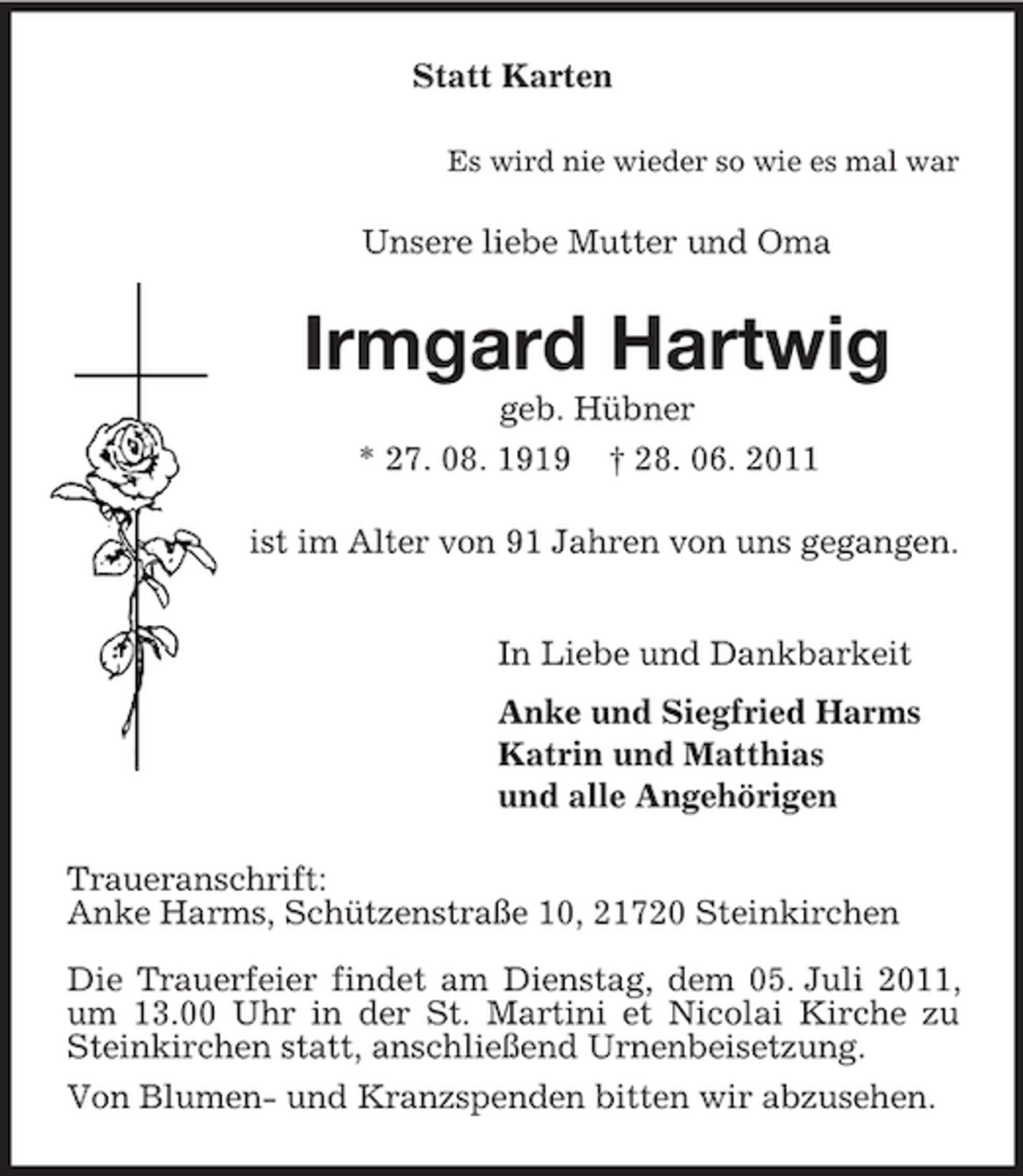 <p>Statt Karten<br />Es wird nie wieder so wie es mal war<br />Unsere liebe Mutter und Oma<br />Irmgard Hartwig<br />geb. Hübner<br />* 27. 08. 1919 † 28. 06. 2011<br />ist im Alter von 91 Jahren von uns gegangen.<br />In Liebe und Dankbarkeit<br />Anke und Siegfried Harms<br />Katrin und Matthias<br />und alle Angehörigen<br />Traueranschrift:<br />Anke Harms, Schützenstraße 10, 21720 Steinkirchen<br />Die Trauerfeier findet am Dienstag, dem 05. Juli 2011, um 13.00 Uhr in der St. Martini et Nicolai Kirche zu Steinkirchen statt, anschließend Urnenbeisetzung.<br />Von Blumen- und Kranzspenden bitten wir abzusehen.</p>