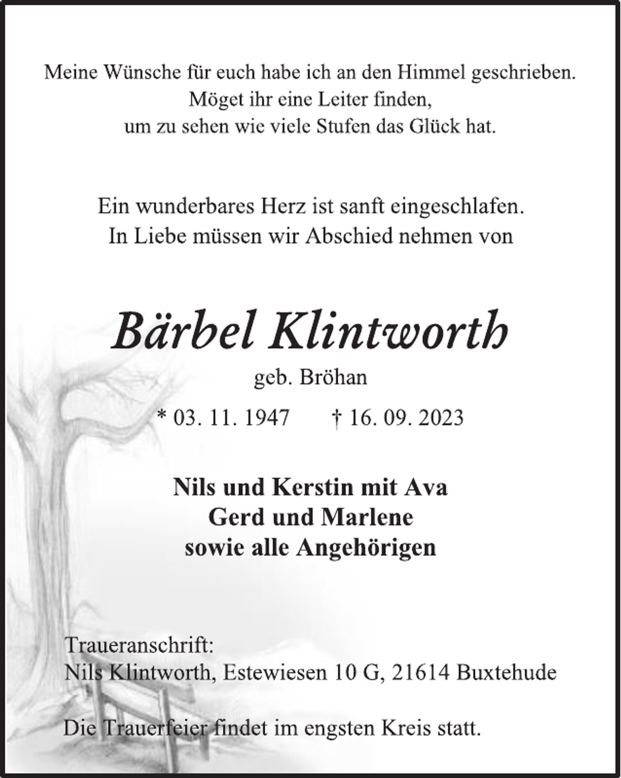 <p>Meine Wünsche für euch habe ich an den Himmel geschrieben.<br />Möget ihr eine Leiter finden,<br />um zu sehen wie viele Stufen das Glück hat.<br />Ein wunderbares Herz ist sanft eingeschlafen.<br />In Liebe müssen wir Abschied nehmen von<br />Bärbel Klintworth<br />geb. Bröhan<br />* 03. 11. 1947 † 16. 09. 2023<br />Nils und Kerstin mit Ava<br />Gerd und Marlene<br />sowie alle Angehörigen<br />Traueranschrift:<br />Nils Klintworth, Estewiesen 10 G, 21614 Buxtehude<br />Die Trauerfeier findet im engsten Kreis statt.</p>