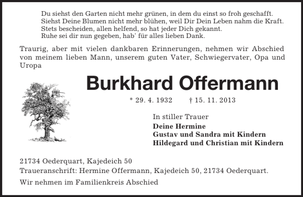 <p>Du siehst den Garten nicht mehr grünen, in dem du einst so froh geschafft.<br />Siehst Deine Blumen nicht mehr blühen, weil Dir Dein Leben nahm die Kraft.<br />Stets bescheiden, allen helfend, so hat jeder Dich gekannt.<br />Ruhe sei dir nun gegeben, hab' für alles lieben Dank.</p><p>Traurig, aber mit vielen dankbaren Erinnerungen, nehmen wir Abschied<br />von meinem lieben Mann, unserem guten Vater, Schwiegervater, Opa und<br />Uropa</p><p>Burkhard Offermann<br />* 29. 4. 1932</p><p>† 15. 11. 2013</p><p>In stiller Trauer<br />Deine Hermine<br />Gustav und Sandra mit Kindern<br />Hildegard und Christian mit Kindern<br />21734 Oederquart, Kajedeich 50<br />Traueranschrift: Hermine Offermann, Kajedeich 50, 21734 Oederquart.<br />Wir nehmen im Familienkreis Abschied</p>