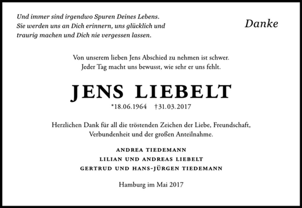<p>Und immer sind irgendwo Spuren Deines Lebens.<br />Sie werden uns an Dich erinnern, uns glücklich und<br />traurig machen und Dich nie vergessen lassen.<br />Danke<br />Von unserem lieben Jens Abschied zu nehmen ist schwer.<br />Jeder Tag macht uns bewusst, wie sehr er uns fehlt.<br />Jens Liebelt<br />*18.06.1964 †31.03.2017<br />Herzlichen Dank für all die tröstenden Zeichen der Liebe, Freundschaft,<br />Verbundenheit und der großen Anteilnahme.<br />Andrea Tiedemann<br />Lilian und Andreas Liebelt<br />Gertrud und Hans-Jürgen Tiedemann<br />Hamburg im Mai 2017</p>