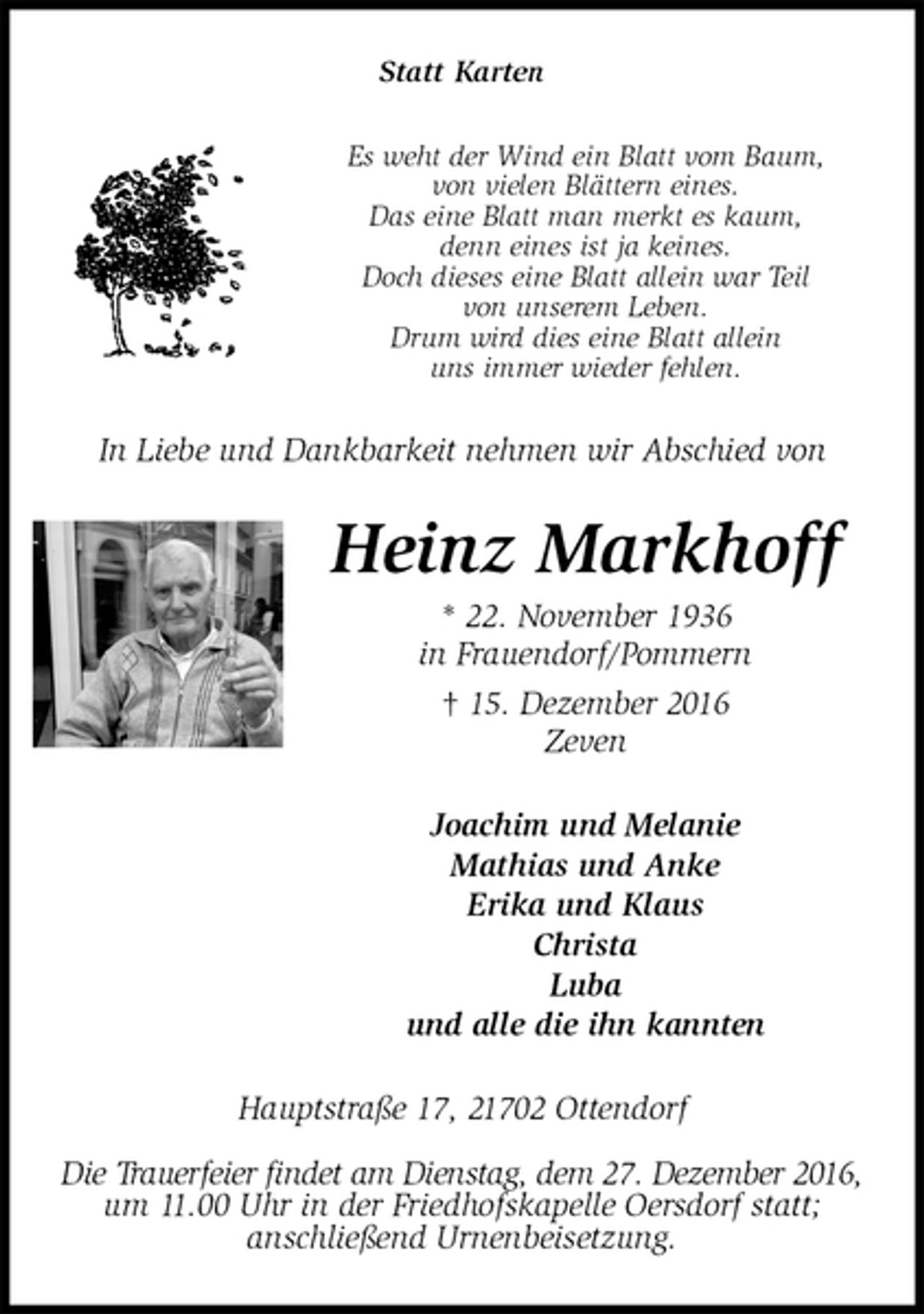 <p>Statt Karten<br />Es weht der Wind ein Blatt vom Baum,<br />von vielen Blättern eines.<br />Das eine Blatt man merkt es kaum,<br />denn eines ist ja keines.<br />Doch dieses eine Blatt allein war Teil<br />von unserem Leben.<br />Drum wird dies eine Blatt allein<br />uns immer wieder fehlen.<br />In Liebe und Dankbarkeit nehmen wir Abschied von<br />Heinz Markhoff<br />* 22. November 1936<br />in Frauendorf/Pommern<br />† 15. Dezember 2016<br />Zeven<br />Joachim und Melanie<br />Mathias und Anke<br />Erika und Klaus<br />Christa<br />Luba<br />und alle die ihn kannten<br />Hauptstraße 17, 21702 Ottendorf</p><p>Die Trauerfeier findet am Dienstag, dem 27. Dezember 2016,<br />um 11.00 Uhr in der Friedhofskapelle Oersdorf statt;<br />anschließend Urnenbeisetzung.</p>