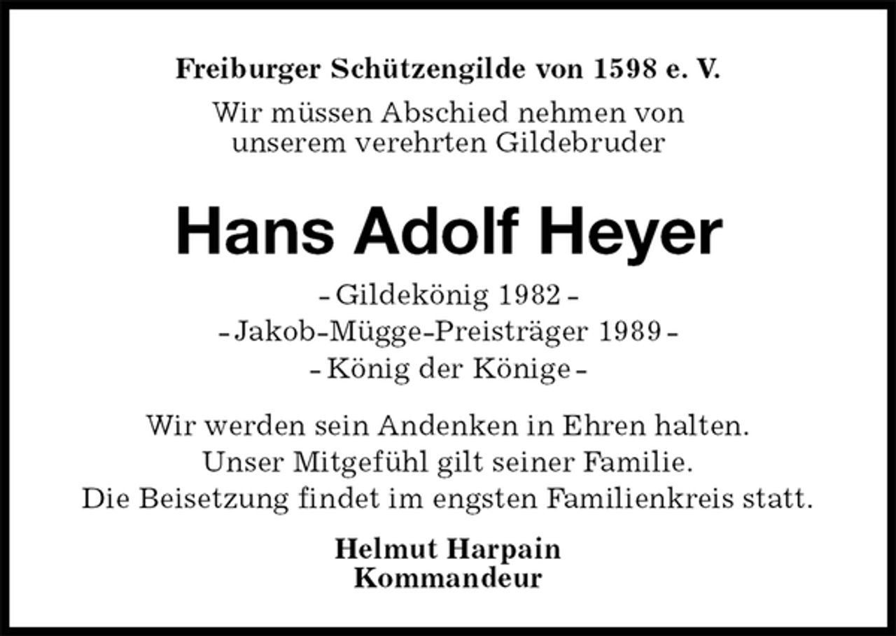 <p>Freiburger Schützengilde von 1598 e. V.<br />Wir müssen Abschied nehmen von<br />unserem verehrten Gildebruder<br />Hans Adolf Heyer<br />- Gildekönig 1982 -<br />- Jakob-Mügge-Preisträger 1989 -<br />- König der Könige -<br />Helmut Harpain<br />Kommandeur<br />Wir werden sein Andenken in Ehren halten.<br />Unser Mitgefühl gilt seiner Familie.<br />Die Beisetzung findet im engsten Familienkreis statt.</p>