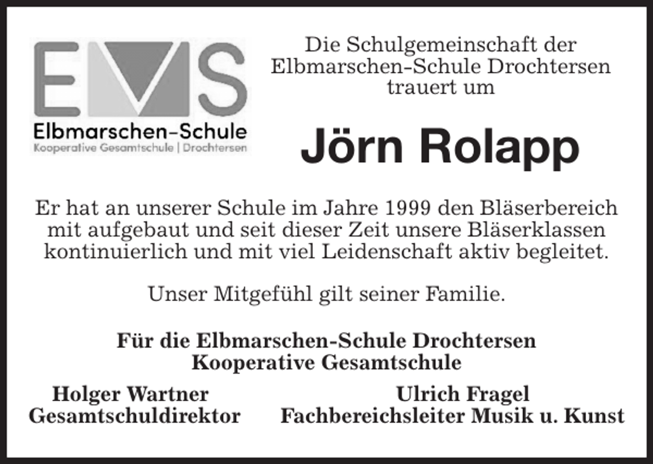 <p>Die Schulgemeinschaft der<br />Elbmarschen-Schule Drochtersen<br />trauert um<br />Jörn Rolapp<br />Er hat an unserer Schule im Jahre 1999 den Bläserbereich mit aufgebaut und seit dieser Zeit unsere Bläserklassen kontinuierlich und mit viel Leidenschaft aktiv begleitet.</p><p>Unser Mitgefühl gilt seiner Familie.<br />Für die Elbmarschen-Schule Drochtersen<br />Kooperative Gesamtschule<br />Holger Wartner Ulrich Fragel<br />Gesamtschuldirektor Fachbereichsleiter Musik u. Kunst</p>