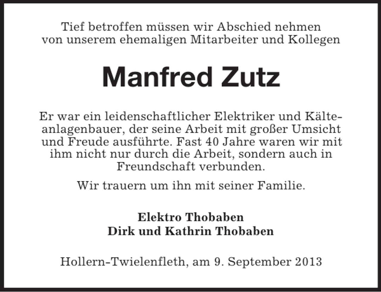 <p>Tief betroffen müssen wir Abschied nehmen<br />von unserem ehemaligen Mitarbeiter und Kollegen</p><p>Manfred Zutz<br />Er war ein leidenschaftlicher Elektriker und Kälteanlagenbauer, der seine Arbeit mit großer Umsicht<br />und Freude ausführte. Fast 40 Jahre waren wir mit<br />ihm nicht nur durch die Arbeit, sondern auch in<br />Freundschaft verbunden.<br />Wir trauern um ihn mit seiner Familie.<br />Elektro Thobaben<br />Dirk und Kathrin Thobaben<br />Hollern-Twielenfleth, am 9. September 2013</p>