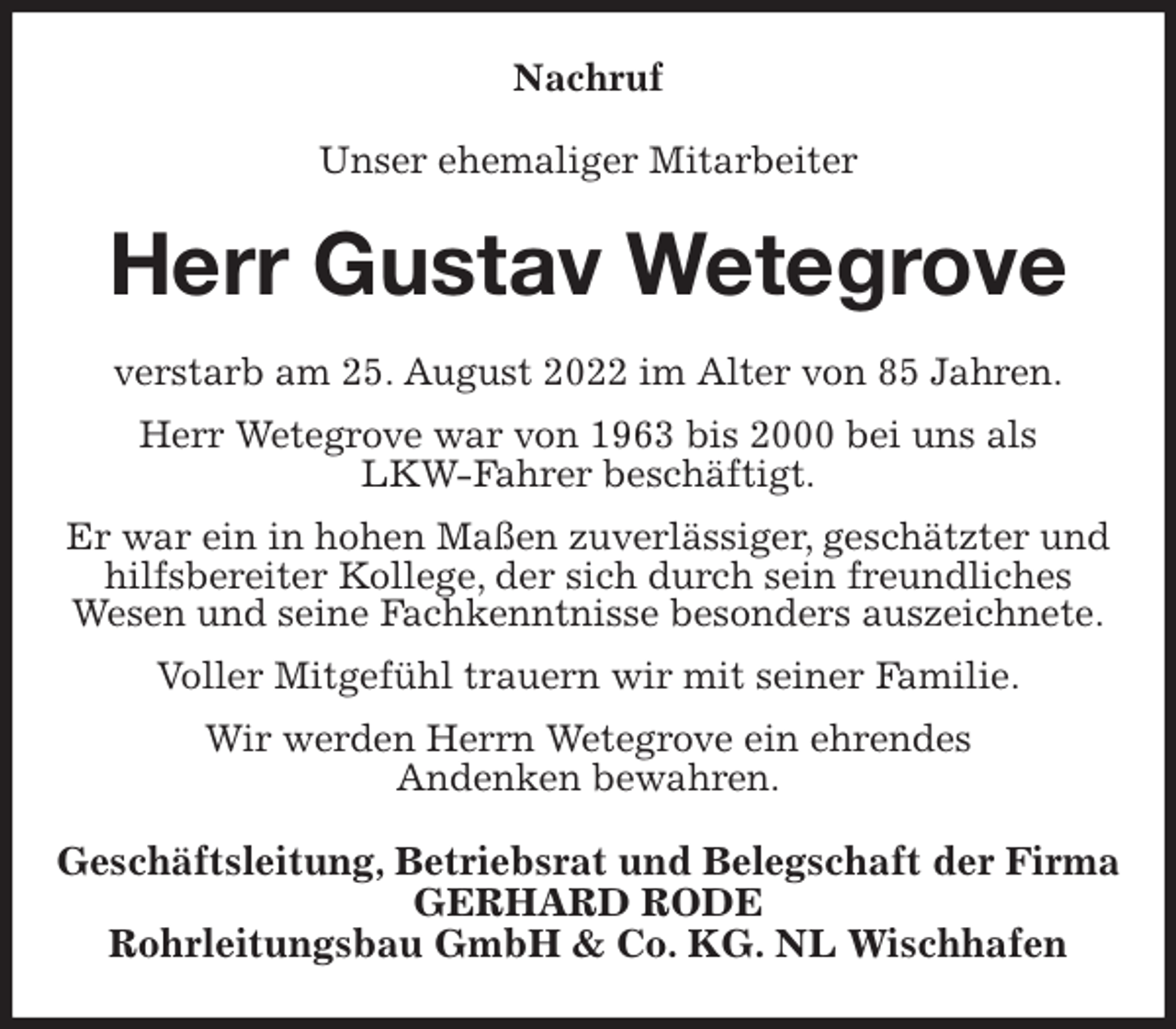 <p>Nachruf<br />Unser ehemaliger Mitarbeiter<br />Herr Gustav Wetegrove<br />verstarb am 25. August 2022 im Alter von 85 Jahren.<br />Herr Wetegrove war von 1963 bis 2000 bei uns als<br />LKW-Fahrer beschäftigt.<br />Er war ein in hohen Maßen zuverlässiger, geschätzter und hilfsbereiter Kollege, der sich durch sein freundliches<br />Wesen und seine Fachkenntnisse besonders auszeichnete.<br />Voller Mitgefühl trauern wir mit seiner Familie.<br />Wir werden Herrn Wetegrove ein ehrendes<br />Andenken bewahren.<br />Geschäftsleitung, Betriebsrat und Belegschaft der Firma<br />GERHARD RODE<br />Rohrleitungsbau GmbH &amp; Co. KG. NL Wischhafen</p>