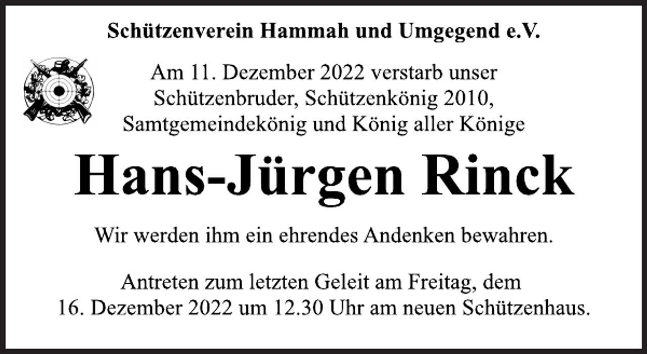 <p>Schützenverein Hammah und Umgegend e.V.<br />Am 11. Dezember 2022 verstarb unser<br />Schützenbruder, Schützenkönig 2010,<br />Samtgemeindekönig und König aller Könige<br />Hans-Jürgen Rinck<br />Wir werden ihm ein ehrendes Andenken bewahren.<br />Antreten zum letzten Geleit am Freitag, dem<br />16. Dezember 2022 um 12.30 Uhr am neuen Schützenhaus.</p>