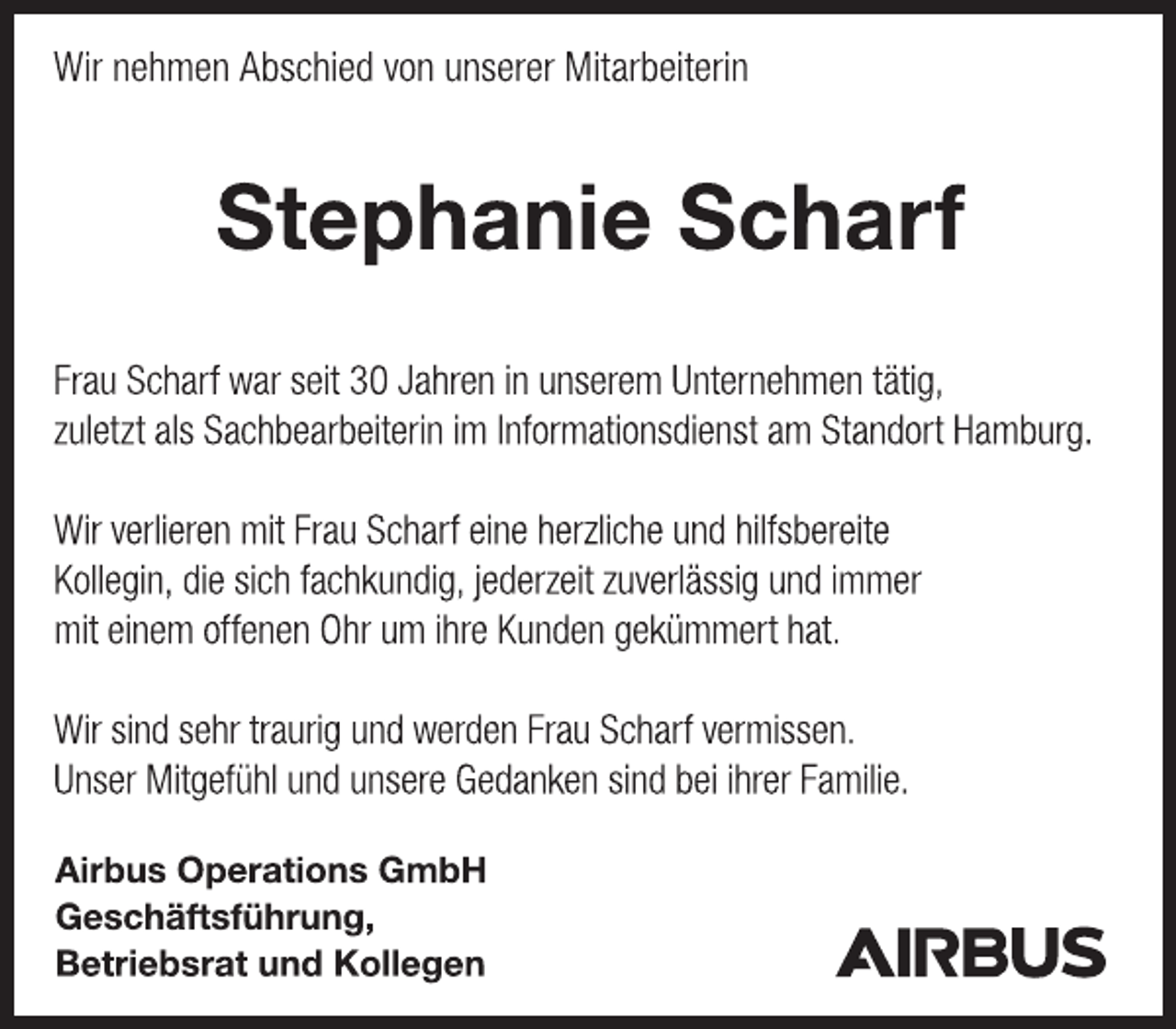 <p>Wir nehmen Abschied von unserer Mitarbeiterin<br />Stephanie Scharf<br />Frau Scharf war seit 30 Jahren in unserem Unternehmen tätig,<br />zuletzt als Sachbearbeiterin im Informationsdienst am Standort Hamburg.<br />Wir verlieren mit Frau Scharf eine herzliche und hilfsbereite<br />Kollegin, die sich fachkundig, jederzeit zuverlässig und immer<br />mit einem offenen Ohr um ihre Kunden gekümmert hat.<br />Wir sind sehr traurig und werden Frau Scharf vermissen.<br />Unser Mitgefühl und unsere Gedanken sind bei ihrer Familie.<br />Airbus Operations GmbH<br />Geschäftsführung,<br />Betriebsrat und Kollegen</p>