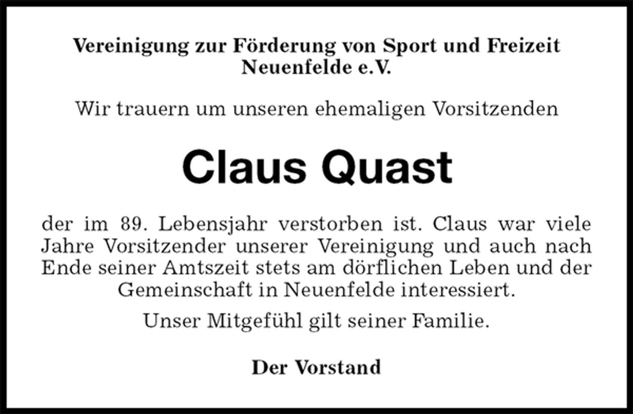 <p>Vereinigung zur Förderung von Sport und Freizeit<br />Neuenfelde e.V.<br />Wir trauern um unseren ehemaligen Vorsitzenden<br />Claus Quast<br />der im 89. Lebensjahr verstorben ist. Claus war viele<br />Jahre Vorsitzender unserer Vereinigung und auch nach<br />Ende seiner Amtszeit stets am dörflichen Leben und der<br />Gemeinschaft in Neuenfelde interessiert.<br />Unser Mitgefühl gilt seiner Familie.<br />Der Vorstand</p>