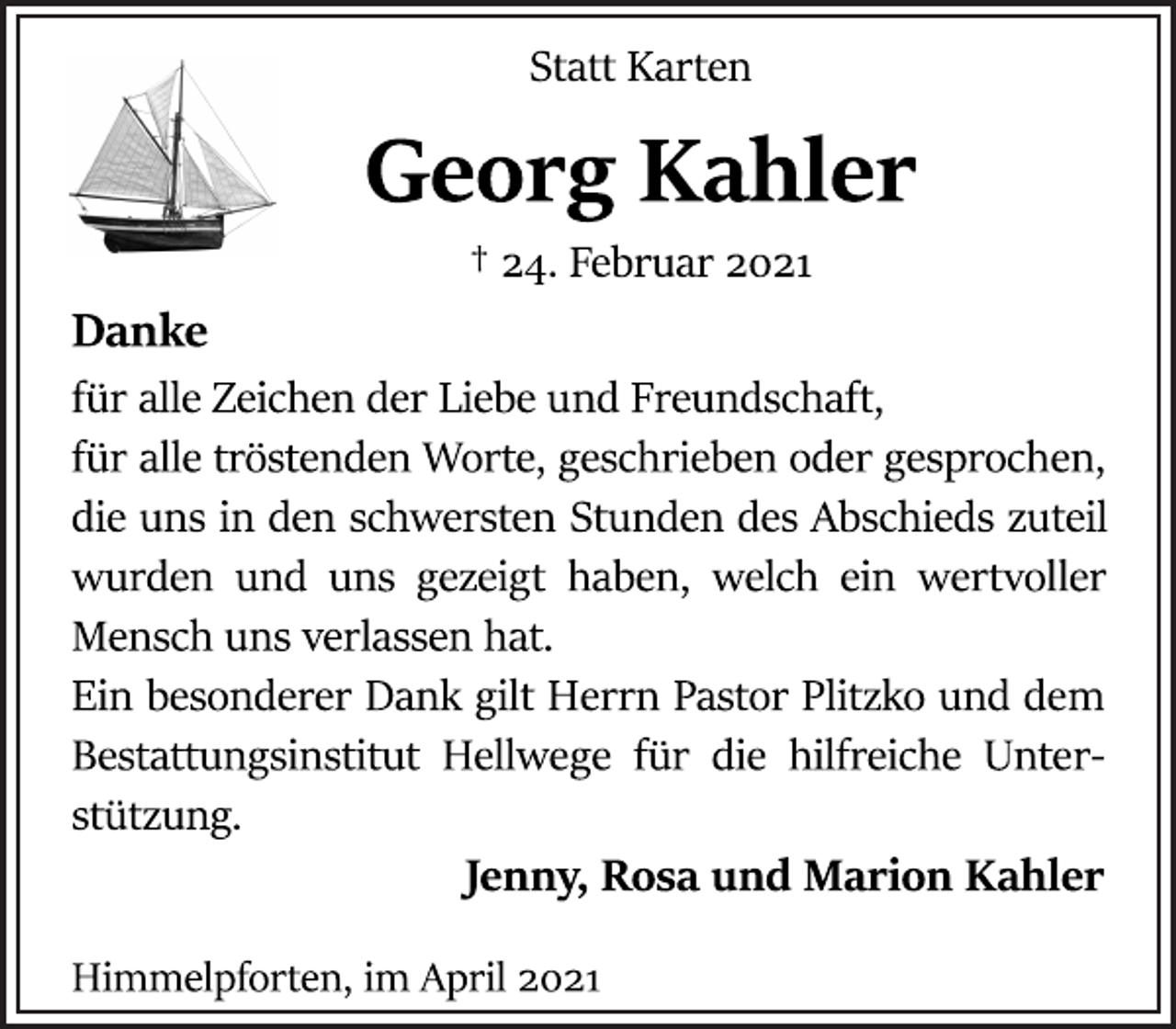 <p>Statt Karten<br />Georg Kahler<br />† 24. Februar 2021<br />Danke<br />für alle Zeichen der Liebe und Freundschaft,<br />für alle tröstenden Worte, geschrieben oder gesprochen,<br />die uns in den schwersten Stunden des Abschieds zuteil<br />wurden und uns gezeigt haben, welch ein wertvoller<br />Mensch uns verlassen hat.<br />Ein besonderer Dank gilt Herrn Pastor Plitzko und dem<br />Bestattungsinstitut Hellwege für die hilfreiche Unterstützung<br />Jenny, Rosa und Marion Kahler<br />Himmelpforten, im April 2021</p>