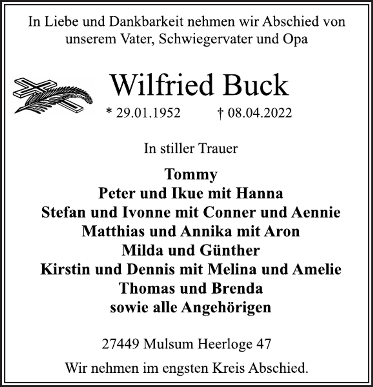 <p>In Liebe und Dankbarkeit nehmen wir Abschied von<br />unserem Vater, Schwiegervater und Opa<br />Wilfried Buck<br />* 29.01.1952 † 08.04.2022<br />In stiller Trauer<br />Tommy<br />Peter und Ikue mit Hanna<br />Stefan und Ivonne mit Conner und Aennie<br />Matthias und Annika mit Aron<br />Milda und Günther<br />Kirstin und Dennis mit Melina und Amelie<br />Thomas und Brenda<br />sowie alle Angehörigen<br />27449 Mulsum Heerloge 47<br />Wir nehmen im engsten Kreis Abschied.</p>