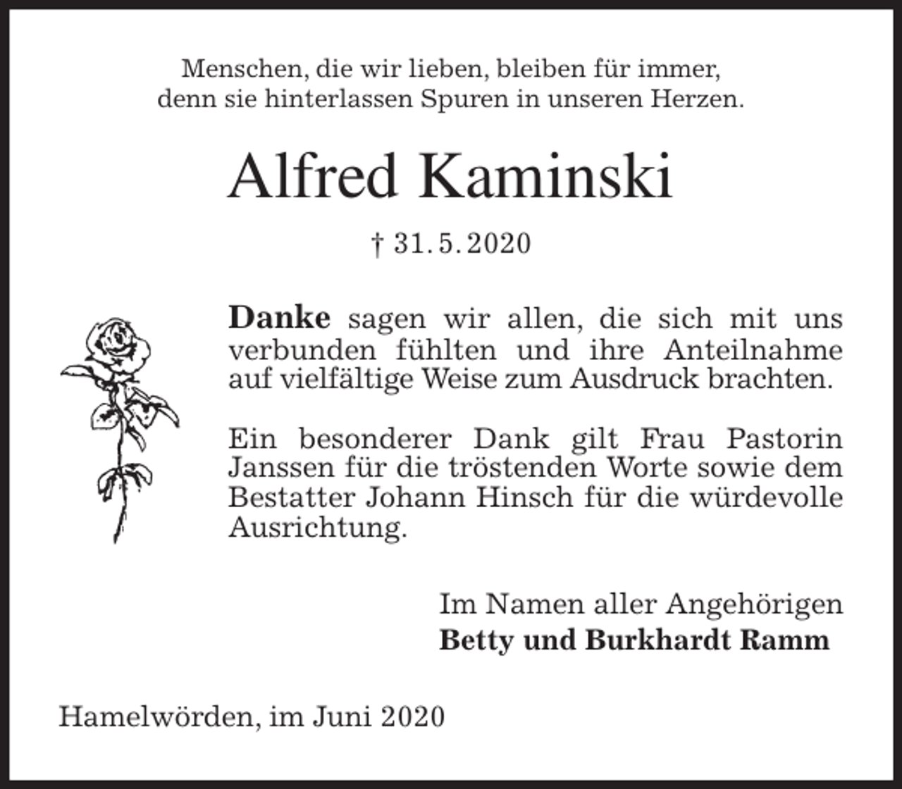 <p>Menschen, die wir lieben, bleiben für immer,<br />denn sie hinterlassen Spuren in unseren Herzen.<br />Alfred Kaminski<br />† 31. 5. 2020<br />Danke sagen wir allen, die sich mit uns verbunden fühlten und ihre Anteilnahme auf vielfältige Weise zum Ausdruck brachten.</p>
<p>Ein besonderer Dank gilt Frau Pastorin Janssen für die tröstenden Worte sowie dem Bestatter Johann Hinsch für die würdevolle Ausrichtung.<br />Im Namen aller Angehörigen<br />Betty und Burkhardt Ramm<br />Hamelwörden, im Juni 2020</p>
