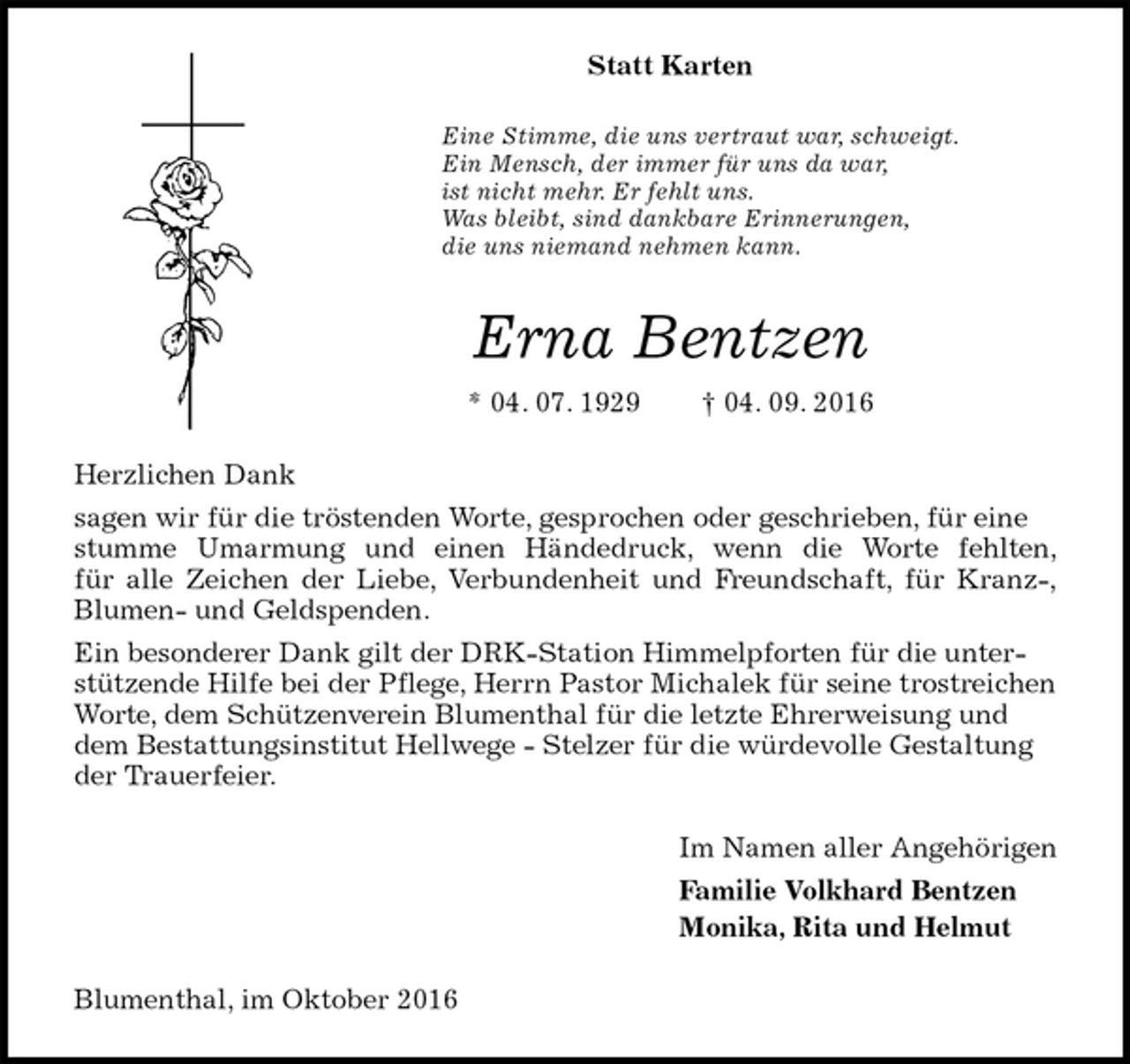 <p>Statt Karten<br />Eine Stimme, die uns vertraut war, schweigt.<br />Ein Mensch, der immer für uns da war,<br />ist nicht mehr. Er fehlt uns.<br />Was bleibt, sind dankbare Erinnerungen,<br />die uns niemand nehmen kann.<br />Erna Bentzen<br />* 04. 07. 1929 † 04. 09. 2016<br />Herzlichen Dank<br />sagen wir für die tröstenden Worte, gesprochen oder geschrieben, für eine stumme Umarmung und einen Händedruck, wenn die Worte fehlten,<br />für alle Zeichen der Liebe, Verbundenheit und Freundschaft, für Kranz-,<br />Blumen- und Geldspenden.<br />Ein besonderer Dank gilt der DRK-Station Himmelpforten für die unterstützende Hilfe bei der Pflege, Herrn Pastor Michalek für seine trostreichen Worte, dem Schützenverein Blumenthal für die letzte Ehrerweisung und dem Bestattungsinstitut Hellwege - Stelzer für die würdevolle Gestaltung der Trauerfeier.<br />Im Namen aller Angehörigen<br />Familie Volkhard Bentzen<br />Monika, Rita und Helmut<br />Blumenthal, im Oktober 2016</p>