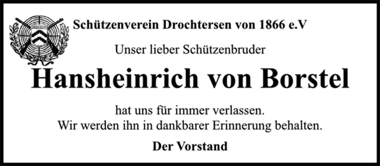 <p>Hansheinrich von Borstel<br />Der Vorstand<br />Schützenverein Drochtersen von 1866 e.V<br />Unser lieber Schützenbruder<br />hat uns für immer verlassen.<br />Wir werden ihn in dankbarer Erinnerung behalten.</p>