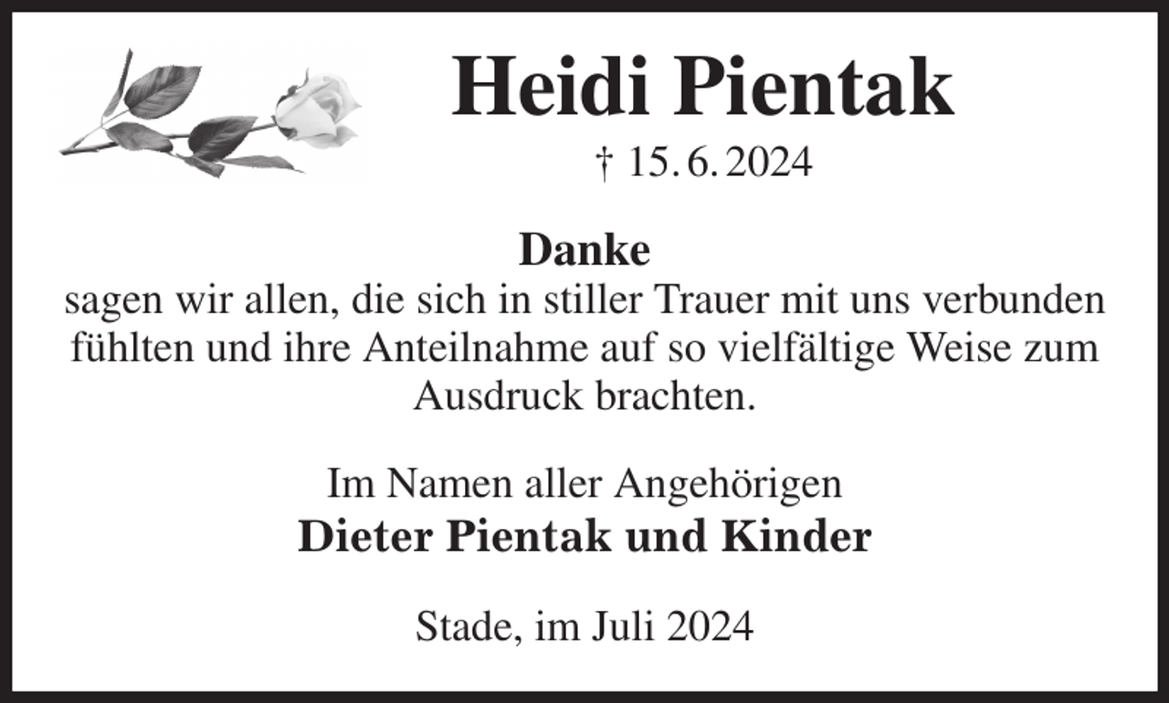 <p>Heidi Pientak<br />† 15. 6. 2024<br />Danke<br />sagen wir allen, die sich in stiller Trauer mit uns verbunden fühlten und ihre Anteilnahme auf so vielfältige Weise zum Ausdruck brachten.<br />Im Namen aller Angehörigen<br />Dieter Pientak und Kinder<br />Stade, im Juli 2024</p>