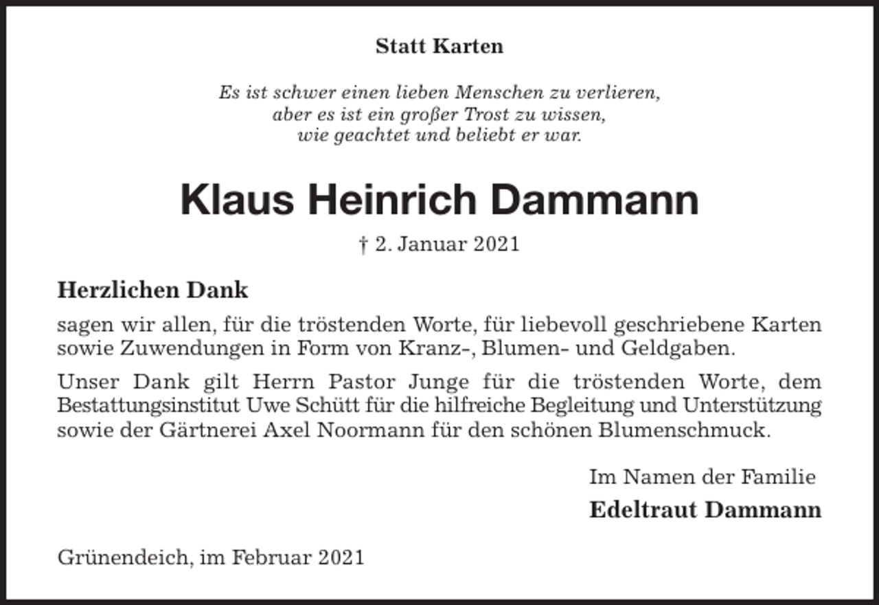 <p>Statt Karten<br />Es ist schwer einen lieben Menschen zu verlieren,<br />aber es ist ein großer Trost zu wissen,<br />wie geachtet und beliebt er war.<br />Klaus Heinrich Dammann<br />† 2. Januar 2021<br />Herzlichen Dank<br />sagen wir allen, für die tröstenden Worte, für liebevoll geschriebene Karten sowie Zuwendungen in Form von Kranz-, Blumen- und Geldgaben.<br />Unser Dank gilt Herrn Pastor Junge für die tröstenden Worte, dem<br />Bestattungsinstitut Uwe Schütt für die hilfreiche Begleitung und Unterstützung<br />sowie der Gärtnerei Axel Noormann für den schönen Blumenschmuck.<br />Im Namen der Familie<br />Edeltraut Dammann<br />Grünendeich, im Februar 2021</p>